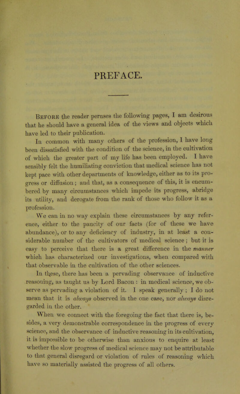 PREFACE. Before the reader peruses the following pages, I am desirous that he should have a general idea of the views and objects which have led to their publication. In common with many others of the profession, 1 have long been dissatisfied with the condition of the science, in the cultivation of which the greater part of my life has been employed. I have sensibly felt the humiliating conviction that medical science has not kept pace with other departments of knowledge, either as to its pro- gress or diffusion ; and that, as a consequence of this, it is encum- bered by many circumstances which impede its progress, abridge its utility, and derogate from the rank of those who follow it as a profession. We can in no way explain these circumstances by any refer- ence, either to the paucity of our facts (for of these we have abundance), or to any deficiency of industry, in at least a con- siderable number of the cultivators of medical science ; but it is easy to perceive that there is a great difference in the wanner which has characterized our investigations, when compared with that observable in the cultivation of the other sciences. In these, there has been a pervading observance of inductive reasoning, as taught us by Lord Bacon : in medical science, we ob- serve as pervading a violation of it. I speak generally ; I do not mean that it is always observed in the one case, nor always disre- garded in the other. When we connect with the foregoing the fact that there is, be- sides, a very demonstrable correspondence in the progress of every science, and the observance of inductive reasoning in its cultivation, it is impossible to be otherwise than anxious to enquire at least whether the slow progress of medical science may not be attributable to that general disregard or violation of rules of reasoning which have so materially assisted the progress of all others.