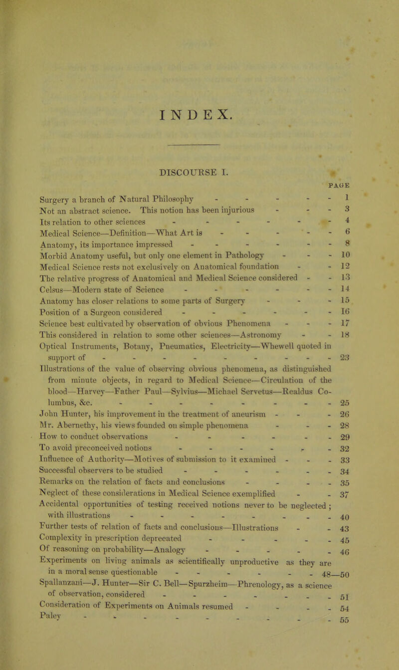 INDEX. DISCOURSE I. PAOE Surgery a branch of Natural Philosophy - - - . - 1 Not an abstract science. This notion has been injurious - . - 3 Its relation to other sciences - ... - - 4 Medical Science—Definition—What Art is - - - . . 6 Anatomy, its importance impressed - - - - - - 8 Morbid Anatomy useful, but only one element in Pathology - - - 10 Medical Science rests not exclusively on Anatomical foundation - - 12 The relative progress of Anatomical and Medical Science considered - - 13 Celsus—Modern state of Science - - - - - - 14 Anatomy has closer relations to some parts of Surgery - - - 16 Position of a Surgeon considered - - - - - - IG Science best cultivated by observation of obvious Phenomena - - - 17 This considered in relation to some other sciences—Astronomy - - 18 Optical Instruments, Botany, Pneumatics, Electricity—Whewell quoted in support of - - - - - - - - - 23 Illustrations of the value of observing obvious phenomena, as distinguished from minute objects, in regard to Medical Science—Circulation of the blood—Harvey—Father Paul—Sylvius—Michael Servetus—Realdus Co- lumbus, &c. - - - - - - - -25 John Hunter, his improvement in the treatment of aneurism - - - 26 Mr. Abernethy, his views founded on simple phenomena - - - 28 How to conduct observations - - - - - - 29 To avoid preconceived notions - - - - ^ - 32 Influence of Authority—Motives of submission to it examined - - - 33 Successful observers to be studied - - - - . . 34 Remarks on the relation of facts and conclusions - - - - 35 Neglect of these considerations in Medical Science exemplified - - 37 Accidental opportunities of testing received notions never to be neglected; with illustrations - - - - . - ..40 Further tests of relation of facts and conclusions—Illustrations - - 43 Complexity in prescription deprecated - - . . . 45 Of reasoning on probability—Analogy - - . . - 46 Experiments on living animals as scientifically unproductive as they are in a moral sense questionable - - . . gQ Spallanzani—J. Hunter—Sir C. Bell—Spurzheiro—Phrenology, as a science of observation, considered - - - . - --51 Consideration of Experiments on Animals resumed - - . . 54 55