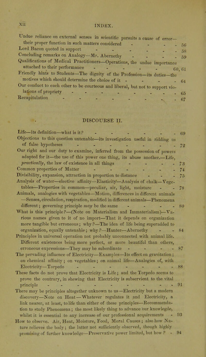 INDEX. Undue reliance on external senses in scientific pursuits a cause of error— their proper function in such matters considered - . . . /-,(; Lord Bacon quoted in support - . . . _ Concluding remarks on Analogy—Mr. Abernethy - . . . 59 Qualifications of Medical Practitioners—Operations, the undue importance attached to their performance - . . . . GO (11 Friendly hints to Students—The dignity of the Profession—its duties—the ' motives which should determine the choice of it - - . - 64 Our conduct to each other to be courteous and liberal, but not to support vio- lations of propriety - . . . ...(jo Recapitulation - . . . . _ _.(57 DISCOURSE II. Life—its definition—what is it? - - - - - - 69 Objections to this question untenable—its investigation useful in ridding us of false hypotheses - - . . . - -72 Our right and our duty to examine, inferred from the possession of powers adapted for it—the use of this power one thing, its abuse another.—Life, practically, the law of existence in all things - - . . 73 Common properties of Matter - - - - . . 74 Divisibility, expansion, attraction in proportion to distance - - - 75 Analysis of water—elective tiffinity—Elasticitj^—Analysis of chalk—Vege- tables—Properties in common—peculiar, air, light, moisture - - 78 Animals, analogies with vegetables—Motion, differences in different animals —Senses, circulation, respiration, modified in difierent animals—Phenomena different; governing principle may be the same - - . . 80 What is this principle?—(Note on Materialism and Immaterialism)—Va- rious names given to it of no import—That it depends on organization more tangible but erroneous ; why ?—The idea of life being superadded to organization, equally untenable ; why ?—Hunter—Abernethy - - 84 Principles in universal operation not probably unconnected with animal life. Different existences being more perfect, or more beautiful than others, erroneous expressions—They may be subordinate - - - - 87 The pervading influence of Electricitj'—Examples—Its effect on gravitation ; on chemical affinity; on vegetables; on animal life—Analogies of, with Electricity—Torpedo - - - - - - -88 These facts do not prove that Electricity is Life ; aud the Torpedo seems to prove the contrary, in shewing that Electricity is subservient to the vital principle - - - - - - - - -91 There may be principles altogether unknown to us —Electricity but a modem discovery—Note on Heat—Whatever regulates it and Electricity', a link nearer, at least, to life than either of these principles—Recommenda- tion to study Phenomena; the most likely thing to advance our knowlegde, whilst it is essential to any increase of our professional acquirements - 93 How to observe. Air, Heat, Moistiare, Food, Moral Causes ; also how Na- ture relieves the body; the latter not sufficiently observed, though highly proniisiiifr of further knowledge—Preservative power limited, but how ? - 94