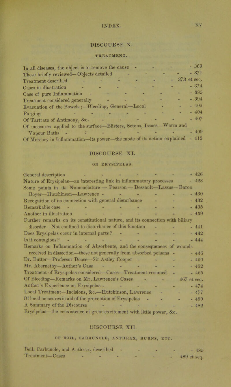 DISCOURSE X. TREATMENT. In all diseases, the object is to remove the cause - - - - 369 These briefly reviewed—Objects detailed - - - - - 371 Treatment described ------ 373 et seq. Cases in illustration ----- - - 3/4 Case of pure Inflammation ------- 385 Treatment considered generally - - - - - - 394 Evacuation of the Bowels;—Bleeding, General—Local - - -402 Purging - -- -- -- -- 404 Of Tartrate of Antimony, &c. - - - - - - 407 Of measures applied to the surface—Blisters, Setons, Issues—Warm and Vapour Baths - 409 Of Mercury in Inflammation—its power—the mode of its action explained - 415 DISCOURSE XI. ON ERYSIPELAS. General description ------- 426 Nature of Erysipelas—an interesting link in inflammatory processes • 428 Some points in its Nomenclature — Pearson — Dessault—Lassus—Baron Boyer—Hutchinson—Lawrence ------ 430 Recognition of its connection with general disturbance - - . 432 Remarkable case 435 Another in illustration ------- 439 Further remarks on its constitutional nature, and its connection with biliary disorder—Not confined to disturbance of this function . . - 441 Does Erysipelas occur in internal parts P ----- 442 Is it contagious ?-------- 444 Remarks on Inflammation of Absorbents, and the consequences of wounds received in dissection—these not generally from absorbed poisons - - 446 Dr. Butter—Professor Dease—Sir Astley Cooper - - - . 450 Mr. Abernethy—Author's Case ------ 452 Treatment of Erysipelas considered—Ciises—Treatment resumed - - 465 Of Bleeding—Remarks on Mr. Lawrence's Cases - - 467 et seq. Author's Experience on Erysipelas ------ 474 Local Treatment—Incisions, Sic.—Hutchinson, Lawrence - - -477 Of local measures in aid of the prevention of Erysipelas - - - - 480 A Summary of the Discourse ------ 4^2 Erysipelas—the coexistence of great excitement with little power, &c. DISCOURSE XII. OF BOIL, CARBUNCLE, ANTHRAX, BURNS, ETC. I)oil, Carbuncle, and Anthrax, described ----- 4^5 Treatment—Cases . . - - - . 439 ^j. ^^^^^