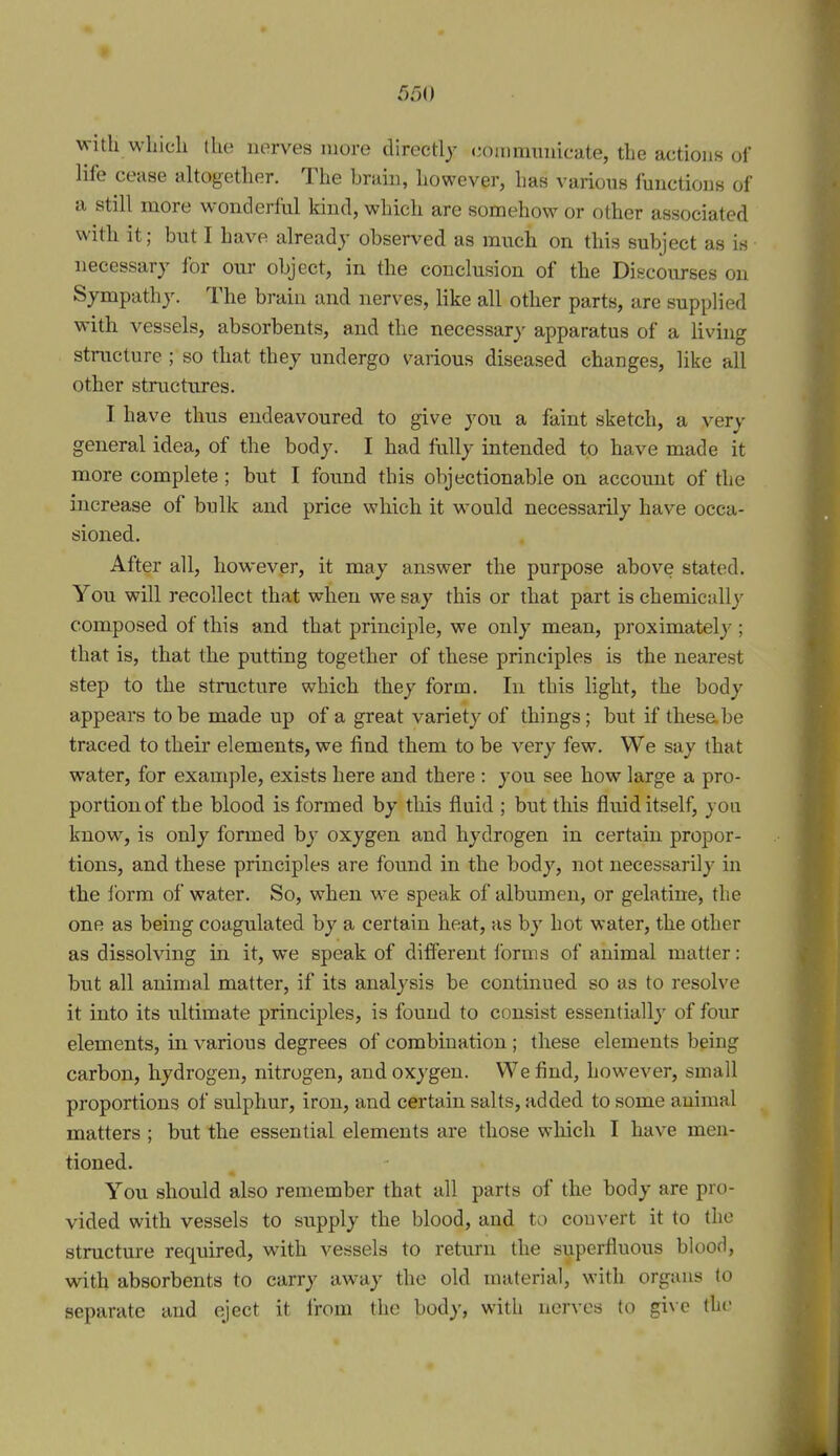 with wliicli (he nerves more directly eoiiimiuiicate, the actions of life cease altogether. The brain, however, has various functions of a still more wonderful kind, which are somehow or other associated with it; but I have already observed as much on this subject as is necessary for our object, in the conclusion of the Discourses on Sympathy. The brain and nerves, like all other parts, are supplied with vessels, absorbents, and the necessary apparatus of a hving structure ; so that they undergo various diseased changes, like all other structures. I. have thus endeavoured to give you a faint sketch, a very general idea, of the body. I had fiilly intended to have made it more complete ; but I found this objectionable on account of the increase of bulk and price which it would necessarily have occa- sioned. After all, however, it may answer the purpose above stated. You will recollect that when we say this or that part is chemically composed of this and that principle, we only mean, proximately ; that is, that the putting together of these principles is the nearest step to the structure which they form. In this light, the body appears to be made up of a great variety of things; but if these.be traced to their elements, we find them to be very few. We say that water, for example, exists here and there : you see how large a pro- portion of the blood is formed by this fluid ; but this fluid itself, you know, is only formed by oxygen and hydrogen in certain propor- tions, and these principles are found in the body, not necessarily in the I'orm of water. So, when we speak of albumen, or gelatine, the one as being coagulated by a certain heat, as by hot water, the other as dissolving in it, we speak of different forms of animal matter: but all animal matter, if its analysis be continued so as to resolve it into its ultimate principles, is found to consist essentially of four elements, in various degrees of combination ; these elements being carbon, hydrogen, nitrogen, and oxygen. We find, however, small proportions of sulphur, iron, and certain salts, added to some animal matters ; but the essential elements are those which I have men- tioned. You should also remember that all parts of the body are pro- vided with vessels to supply the blood, and to convert it to the structure required, with vessels to return the superfluous blood, with absorbents to carry away the old material, with organs to separate and eject it from the body, with nerves to give the