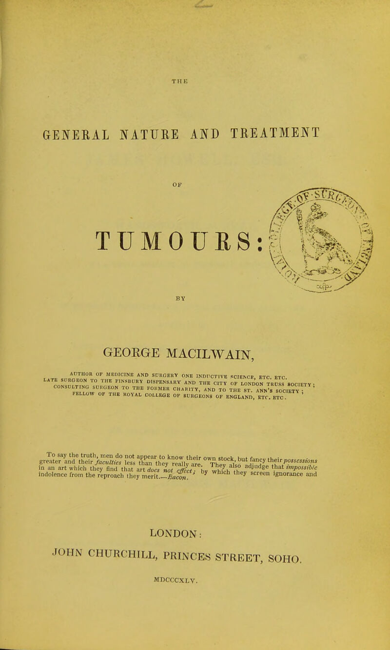 Til E GENERAL NATURE AND TREATMENT GEORGE MACILWAIN, AtlTHOB OF MEOICINR AND SUKGEBY ONE INDUCTIVE SCIENCE ETC ETC LATE StIRGEON TO THE FINSBURY DISPENSARY AND THE C.TV OF LONDON TRcIs'soCIETY • CONSULTING SCHGEON TO THE FCMEH CHARITY, AND TO THE ST ANN'rsOC.ETV • FELLOW OP THE KOVAL COLLEGE OP SURGEONS OF ENGLAND, ETC. ETC in an art which they find that i^n lTIot J^L hv V^^L ^^ '^''^^ th^t imposs.We indolence from the reproach they me?U.-^J?acw ^ '^'^ '«' LONDON: JOHN CHURCHILL, PRINCES STREET, SOHO. MDCCCXLV.