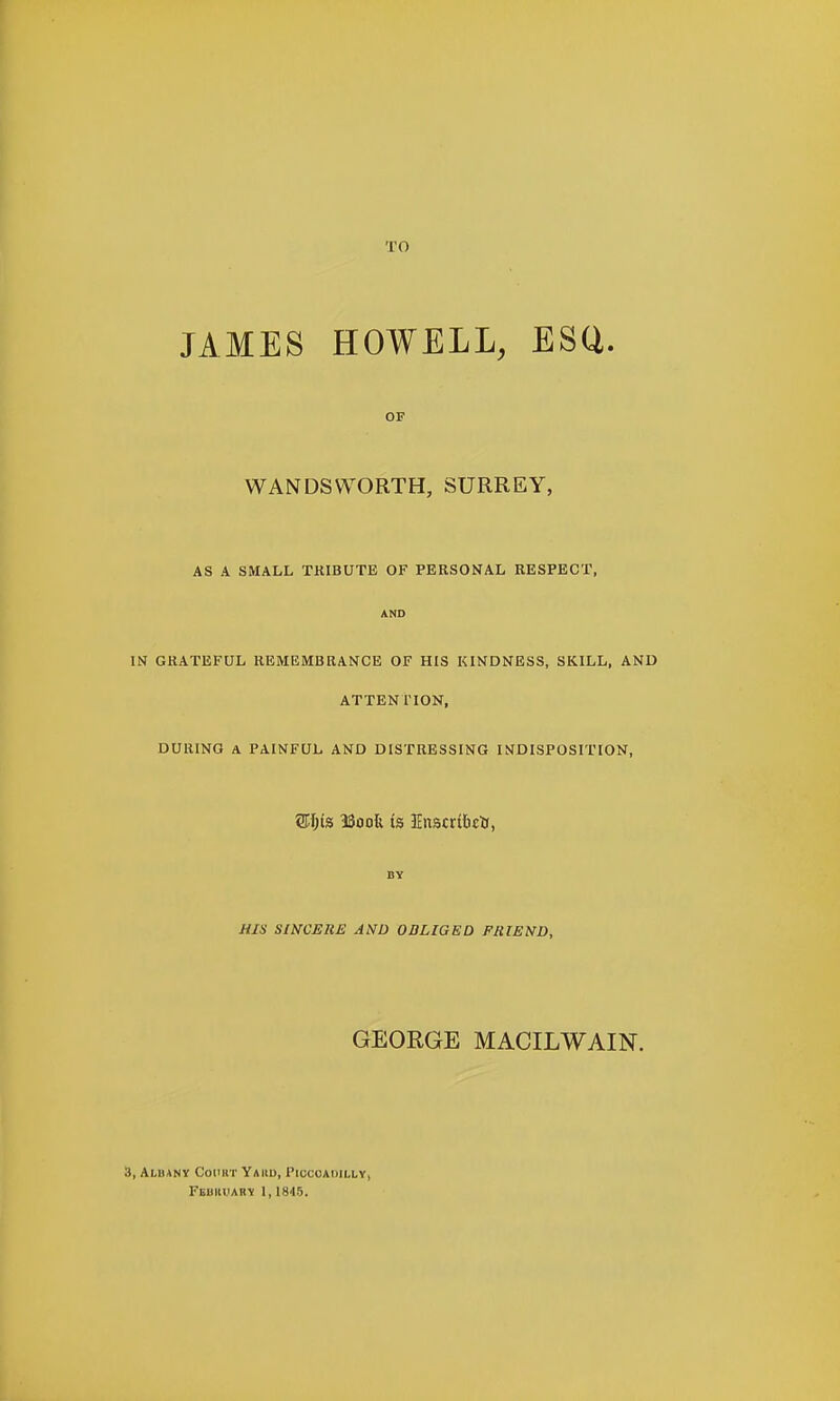 TO JAMES HOWELL, ESQ. OF WANDSWORTH, SURREY, AS A SMALL TRIBUTE OF PERSONAL RESPECT, AND IN GRATEFUL REMEMBRANCE OF HIS KINDNESS, SKILL, AND ATTENTION, DURING A PAINFUL AND DISTRESSING INDISPOSITION, 2H;is ISoofe is Enscrftctt, BY HIS SINCERE AND OBLIGED FRIEND, GEORGE MACILWAIN. 3, Alhany CoiuiT Yajid, Piccoaoilly, FuimiiAHV 1,1845.