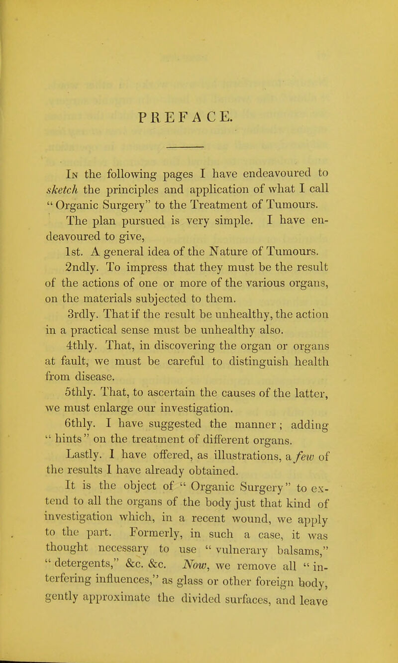 PREFACE. In the following pages I have endeavoured to sketch the principles and application of what I call  Organic Surgery to the Treatment of Tumours. The plan pursued is very simple. I have en- deavoured to give, 1st. A general idea of the Nature of Tumours. 2ndly. To impress that they must be the result of the actions of one or more of the various organs, on the materials subjected to them. 3rdly. That if the result be unhealthy, the action in a practical sense must be unhealthy also. 4thly. That, in discovering the organ or organs at fault, we must be careful to distinguish health from disease. 5thly. That, to ascertain the causes of the latter, we must enlarge our investigation. 6thly. I have suggested the manner; adding  hints on the treatment of different organs. Lastly. 1 have offered, as illustrations, ^ feiv of the results 1 have already obtained. It is the object of  Organic Surgery to ex- tend to all the organs of the body just that kind of investigation which, in a recent wound, we apply to the part. Formerly, in such a case, it was thought necessary to use  vulnerary balsams,  detergents, &c. &c. Now, we remove all  in- terfering influences, as glass or other foreign body, gently approximate the divided surfaces, and leave