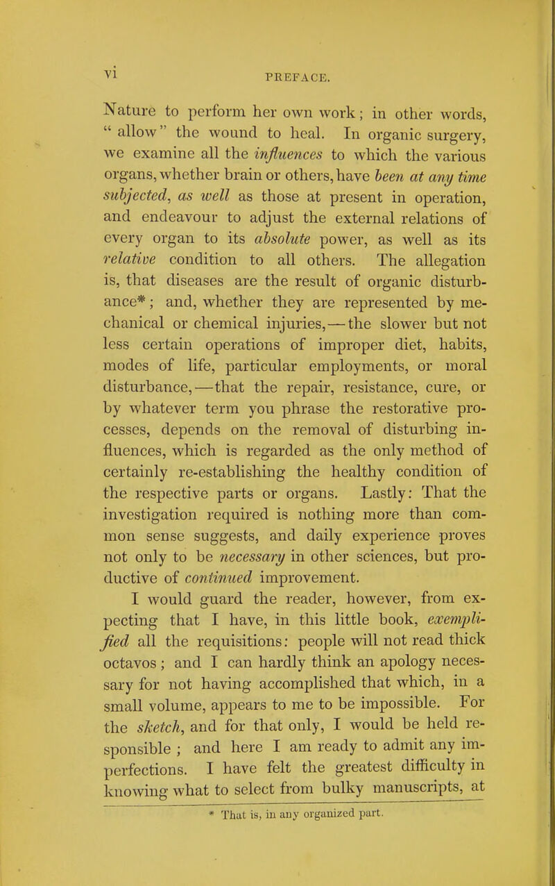 PREFACE. Nature to perform her own work; in other words, allow the wound to heal. In organic surgery, we examine all the influences to which the various organs, whether brain or others, have been at any time subjected, as well as those at present in operation, and endeavour to adjust the external relations of every organ to its absolute power, as well as its relative condition to all others. The allegation is, that diseases are the result of organic disturb- ance* ; and, whether they are represented by me- chanical or chemical injuries,—the slower but not less certain operations of improper diet, habits, modes of life, particular employments, or moral disturbance,—that the repair, resistance, cure, or by whatever term you phrase the restorative pro- cesses, depends on the removal of disturbing in- fluences, which is regarded as the only method of certainly re-establishing the healthy condition of the respective parts or organs. Lastly: That the investigation required is nothing more than com- mon sense suggests, and daily experience proves not only to be necessary in other sciences, but pro- ductive of continued improvement. I would guard the reader, however, from ex- pecting that I have, in this little book, exempli- fied all the requisitions: people will not read thick octavos ; and I can hardly think an apology neces- sary for not having accomplished that which, in a small volume, appears to me to be impossible. For the sketch, and for that only, I would be held re- sponsible ; and here I am ready to admit any im- perfections. I have felt the greatest difficulty in knowing what to select from bulky manuscripts, at * That is, iu any organized part.