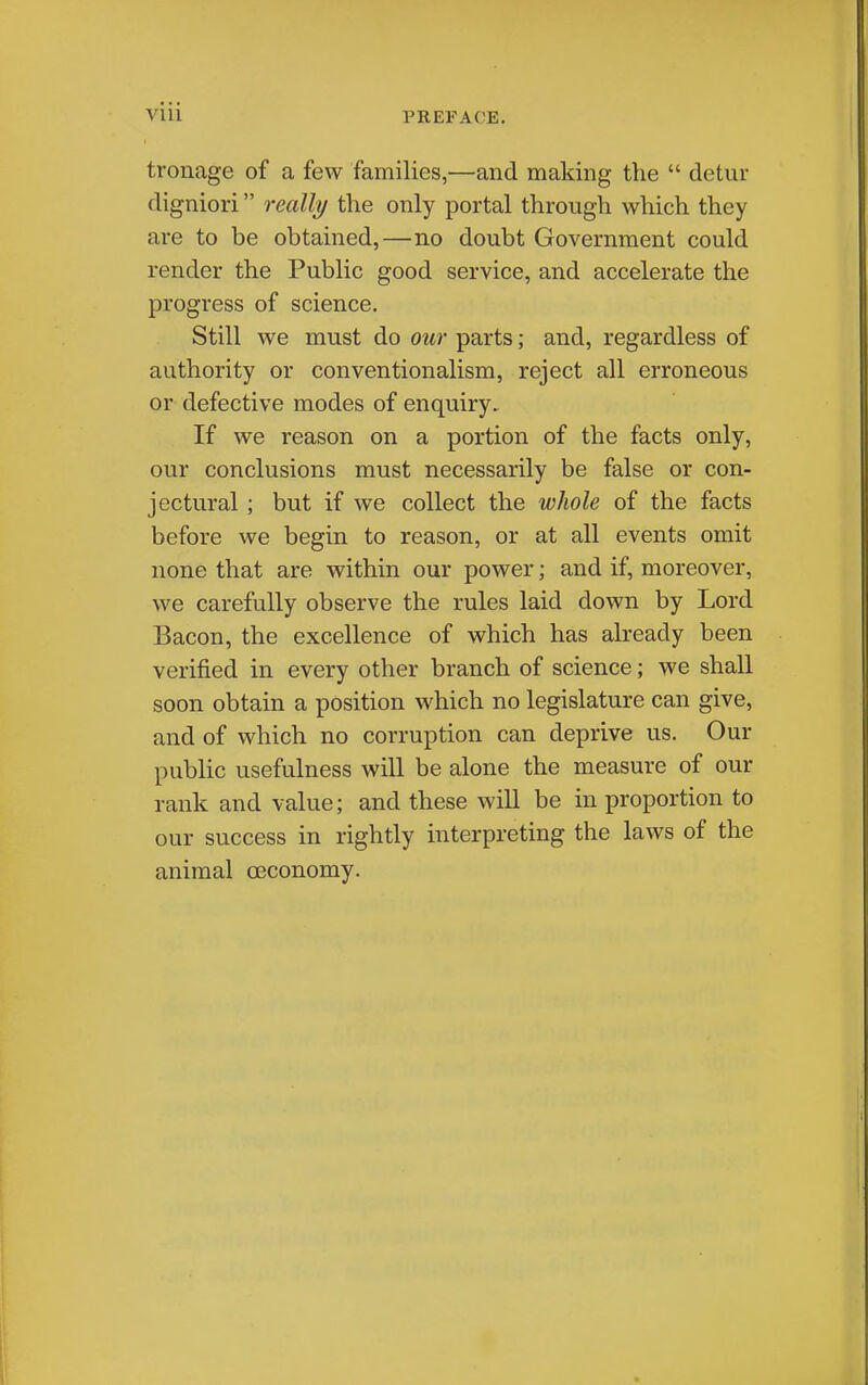 tronage of a few families,—and making the  detur digniori really the only portal through which they are to be obtained,—no doubt Government could render the Public good service, and accelerate the progress of science. Still we must do our parts; and, regardless of authority or conventionalism, reject all erroneous or defective modes of enquiry. If we reason on a portion of the facts only, our conclusions must necessarily be false or con- jectural ; but if we collect the wliole of the facts before we begin to reason, or at all events omit none that are within our power; and if, moreover, we carefully observe the rules laid down by Lord Bacon, the excellence of which has already been verified in every other branch of science; we shall soon obtain a position which no legislature can give, and of which no corruption can deprive us. Our public usefulness will be alone the measure of our rank and value; and these will be in proportion to our success in rightly interpreting the laws of the animal oeconomy.
