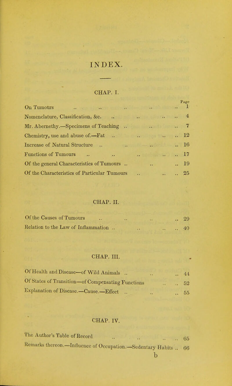 INDEX. CHAP. I. Page On Tumotu's .. . .. .. .. •• 1 Nomenclature, Classification, &c. .. .. .. ..4 Mr. Abemethy.—Specimens of Teaching .. .. ..7 Chemistry, use and abuse of.—^Fat .. .. .. ..12 Increase of Natural Structure .. .. .. ,.16 Functions of Tumours .. .. .. .. ..17 Of the general Characteristics of Tumours .. .. ..19 Of the Characteristics of Particular Tumours .. .. ,.25 CHAP. II. Of the Causes of Tumoms .. .. ..29 Relation to the Law of Inflammation .. .. .. ..40 CHAP. III. Of Health and Disease—of Wild Animals .. Of Slates of Transition—of Compensating Functions Explanation of Disease.—Cause.—Effect .. CHAP. IV. The Author's Table of Record Remarks thereon.-Influence of Occupation.—Sedentary Habits .. 66 b .. 44 ,. 52 .. 55