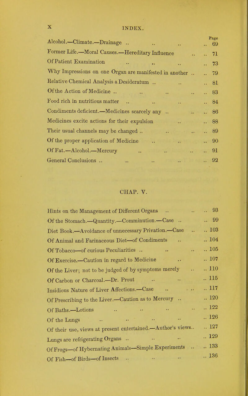 Aiconol.—vjlimate.—Drainage .. Page ,. 69 Former Life.—Moral Causes.—Hereditary Influence .. 71 Of Patient Examination .. 73 Why Impressions on one Organ are manifested in another .. .. 79 Kelative Chemical Analysis a Desideratum .. .. 81 Ut the Action 01 Medicme .. .. 83 Food rich in nutritious matter .. 84 Condiments dencient.—Medicmes scarcely any .. .. 86 Medicines excite actions for their expulsion .. 88 Their usual channels maybe changed .. .. 89 Of the proper application of Medicine .. 90 Of Fat.—Alcohol.—Mercury .. 91 General Conclusions .. .. 92 CHAP. V. Hints on the Management of Different Organs Of the Stomach.—Quantity.—Comminution.—Case .. Diet Book.—Avoidance of unnecessary Privation.—Case Of Animal and Farinaceous Diet—of Condiments Of Tobacco—of curious Peculiarities .. Of Exercise.—Caution in regard to Medicine Of the Liver; not to be judged of by symptoms merely Of Carbon or Charcoal.—Dr. Prout Insidious Nature of Liver Affections.—Case Of Prescribing to the Liver.—Caution as to Mercury .. Of Baths.—Lotions Of the Lungs .. Of their use, views at present entertained.—Author's views.. Lungs are refrigerating Organs .. Of Frogs—of Hybernating Animals—Simple Experiments .. Of Fish—of Birds—of Insects .. .. 93 .. 99 .. 103 .. 104 .. 105 .. 107 .. 110 ,. 115 .. 117 .. 120 .. 122 .. 126 .. 127 .. 129 .. 133 .. 136