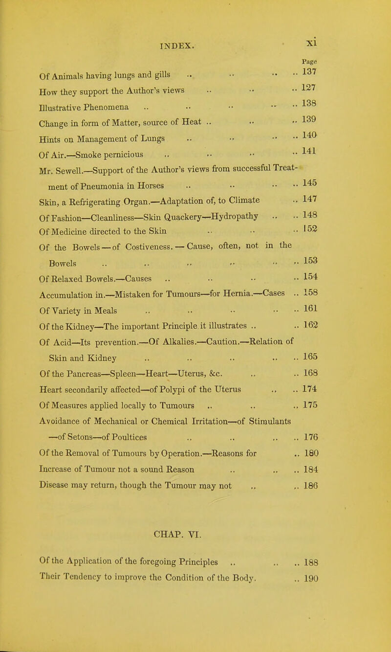 Page Of Animals having lungs and gills .. •• •• ••137 How they support the Author's views .. •• 127 Illustrative Phenomena .. •• .... J-tJo Change in form of Matter, source of Heat .. .. ..139 Hints o^ Management of Lungs .. •• •• l**^ Of Air.—Smoke pernicious .. .. •• •■ I'^l Mr. Sewell.—Support of the Author's views from successful Treat- ment of Pnemnonia in Horses .. .. •• ..145 Skin, a Refrigerating Organ.—Adaptation of, to Climate .. 147 Of Fashion—Cleanliness—Skin Quackery—Hydropathy .. ..148 Of Medicine directed to the Skin •• •• ..153 Of the Bowels —of Costiveness. — Cause, often, not in the Bowels .. ,. .. •• • •■ 1^^ Of Relaxed Bowels.—Causes .. .. .• •• 154 Accumulation in.—Mistaken for Tumours—for Hernia.—Cases .. 158 Of Variety in Meals .. .. •• 161 OfthelQdney—The important Principle it illustrates .. ..163 Of Acid—^Its prevention.—Of Alkalies.—Caution.—Relation of Skin and Kidney .. .. .. .. •• 165 Of the Pancreas—Spleen—Heart—^Uterus, &c. .. .. 168 Heart secondarily affected—of Polypi of the Uterus ., ..174 Of Measures applied locally to Tumours .. .. .. 175 Avoidance of Mechanical or Chemical Irritation—of Stimulants —ofSetons—of Poultices .. .. ,. .. 176 Of the Removal of Tumours by Operation.—Reasons for .. 180 Increase of Tumour not a sound Reason .. .. .. 184 Disease may return, though the Tumour may not ., ,. 186 CHAP. VI. Of the Application of the foregoing Principles .. .. ..188 Their Tendency to improve the Condition of the Body. .. 190