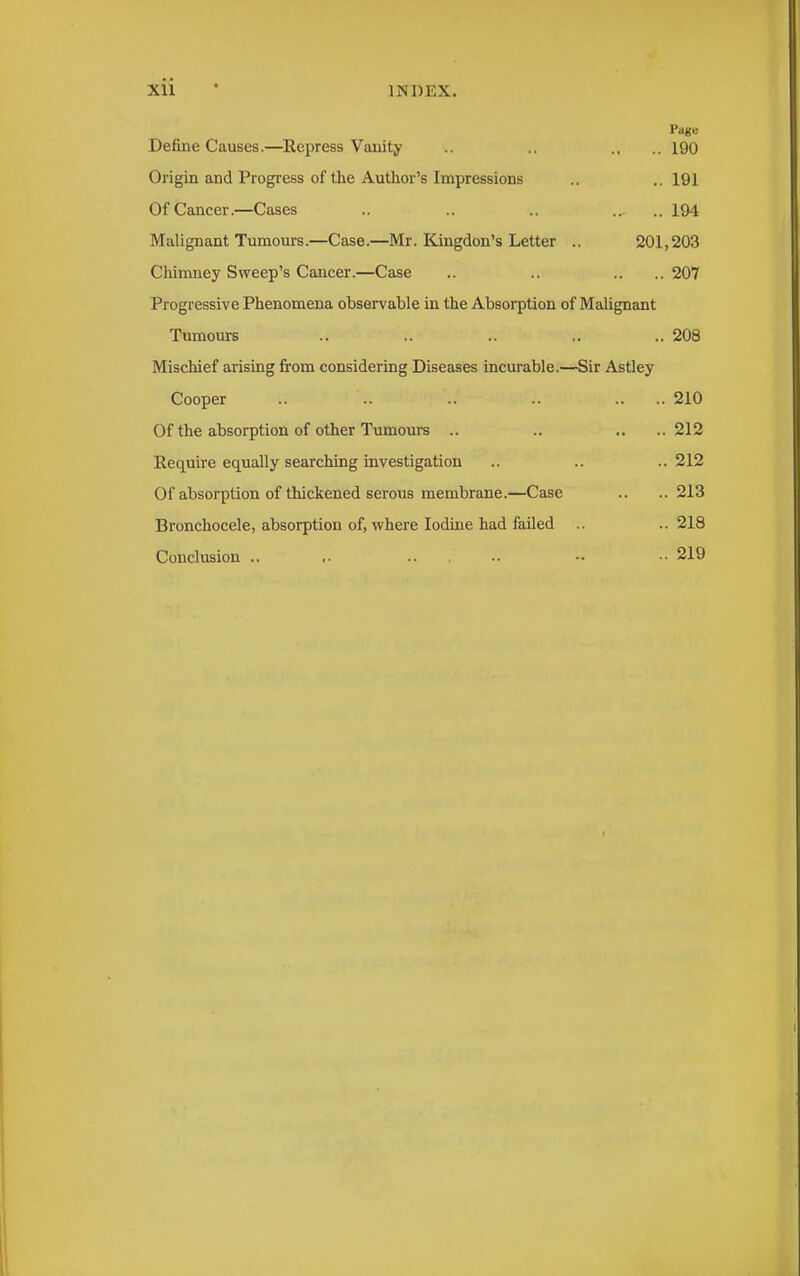 Page Define Causes.—Repress Vauity .. .. ., .. 190 Origin and Progress of the Author's Impressions .. ..191 Of Cancer.—Cases .. .. .. .. .. 194 Malignant Tumours.—Case.—Mr. Kingdon's Letter .. 201,203 Chimney Sweep's Cancer.—Case .. .. .. .. 207 Progressive Phenomena observable in the Absorption of Malignant Tumours .. .. .. .. .. 208 Mischief arising from considering Diseases incurable.—Sir Astley Cooper .. .. .. .. .. .. 210 Of the absorption of other Tumours .. .. .. ..212 Require equally searching investigation .. .. .. 212 Of absorption of thickened serous membrane.—Case .. ..213 Bronchocele, absorption of, where Iodine had failed .. ..218 Conclusion .. .. .. •• •• 219