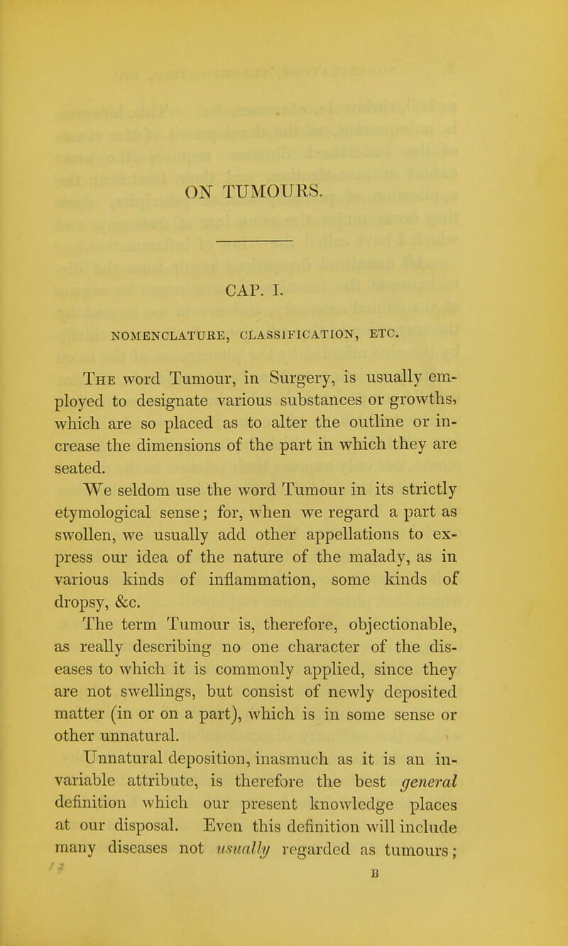 CAP. I. NOMENCLATURE, CLASSIFICATION, ETC. The word Tumour, in Surgery, is usually em- ployed to designate various substances or growths, which are so placed as to alter the outline or in- crease the dimensions of the part in which they are seated. We seldom use the word Tumour in its strictly etymological sense; for, -when we regard a part as swollen, we usually add other appellations to ex- press our idea of the nature of the malady, as in various kinds of inflammation, some kinds of dropsy, &c. The term Tumour is, therefore, objectionable, as really describing no one character of the dis- eases to which it is commonly applied, since they are not swellings, but consist of newly deposited matter (in or on a part), which is in some sense or other unnatural. Unnatural deposition, inasmuch as it is an in- variable attribute, is therefore the best general definition which our present knowledge places at our disposal. Even this definition will include many diseases not tmially regarded as tumours; B