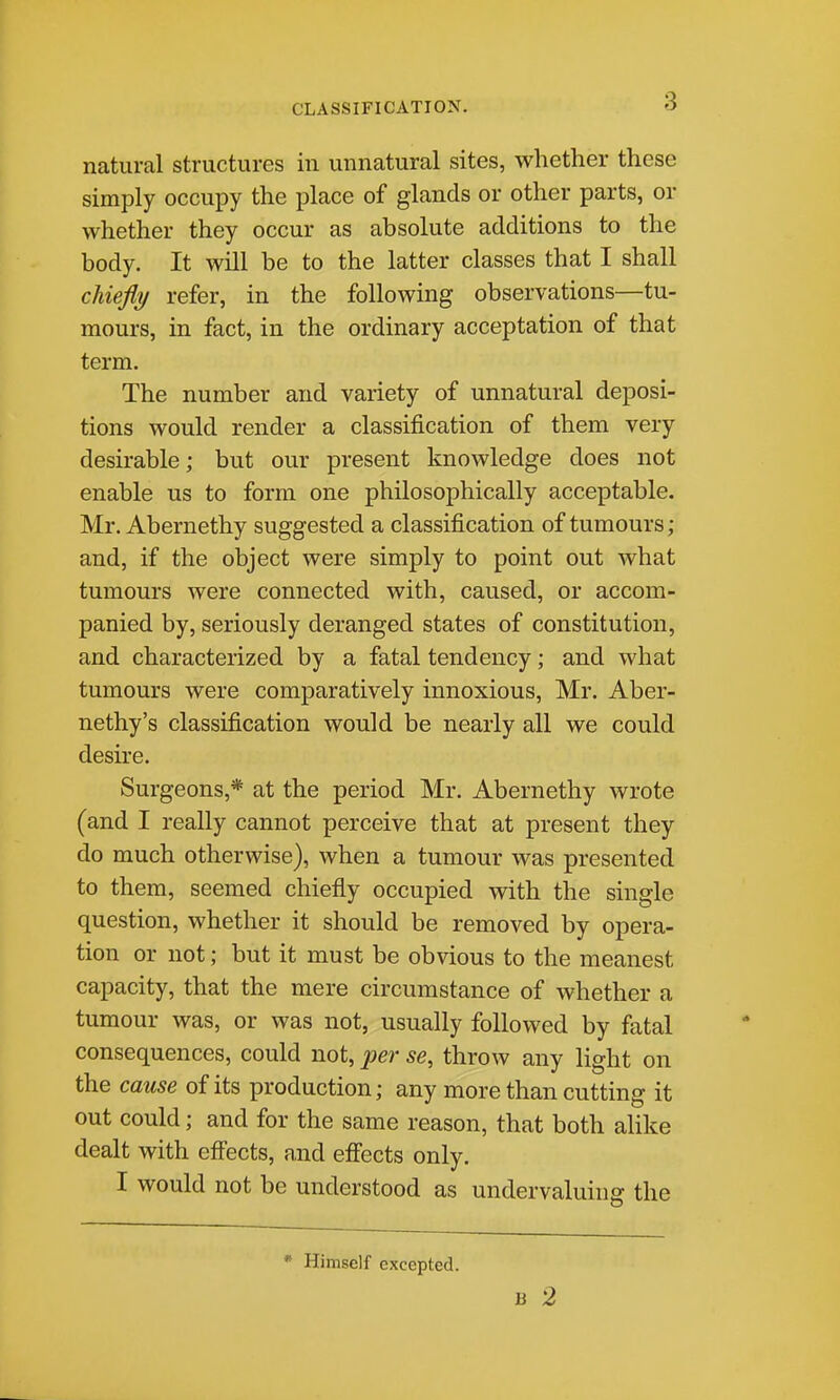 CLASSIFICATION. natural structures in unnatural sites, whether these simply occupy the place of glands or other parts, or whether they occur as absolute additions to the body. It will be to the latter classes that I shall chiefly refer, in the following observations—tu- mours, in fact, in the ordinary acceptation of that term. The number and variety of unnatural deposi- tions would render a classification of them very desirable; but our present knowledge does not enable us to form one philosophically acceptable. Mr. Abernethy suggested a classification of tumours; and, if the object were simply to point out what tumours were connected with, caused, or accom- panied by, seriously deranged states of constitution, and characterized by a fatal tendency; and what tumours were comparatively innoxious, Mr. Aber- nethy's classification would be nearly all we could desire. Surgeons,* at the period Mr. Abernethy wrote (and I really cannot perceive that at present they do much otherwise), when a tumour was presented to them, seemed chiefly occupied with the single question, whether it should be removed by opera- tion or not; but it must be obvious to the meanest capacity, that the mere circumstance of whether a tumour was, or was not, usually followed by fatal consequences, could not, per se, throw any light on the cause of its production; any more than cutting it out could; and for the same reason, that both alike dealt with eff'ects, and efiects only. I would not be understood as undervaluing the * Himself excepted. 13 2