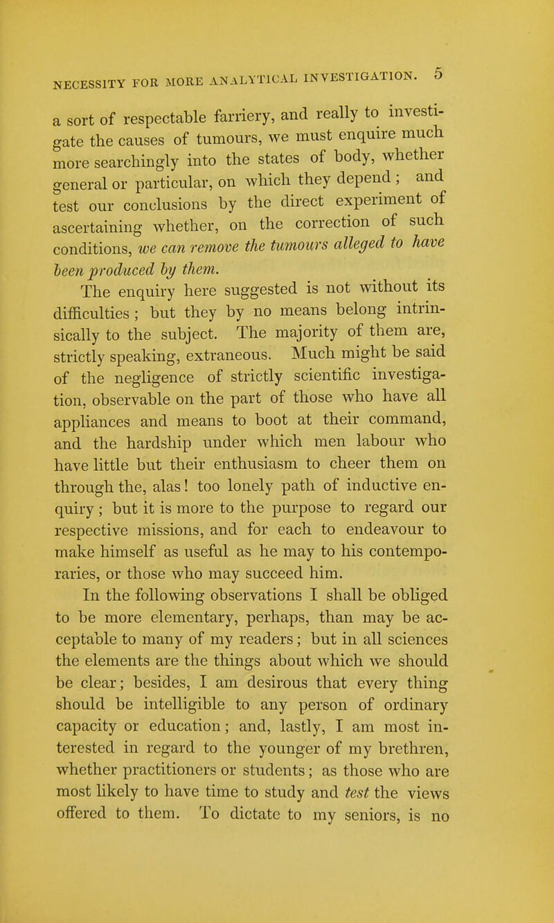 a sort of respectable farriery, and really to investi- gate the causes of tumours, we must enquire much more searchingly into the states of body, whether general or particular, on which they depend ; and test our conclusions by the direct experiment of ascertaining whether, on the correction of such conditions, we can remove the tumours alleged to have been produced hy them. The enquiry here suggested is not without its difficulties ; but they by no means belong intrin- sically to the subject. The majority of them are, strictly speaking, extraneous. Much might be said of the negligence of strictly scientific investiga- tion, observable on the part of those who have all appHances and means to boot at their command, and the hardship under which men labour who have little but their enthusiasm to cheer them on through the, alas! too lonely path of inductive en- quiry ; but it is more to the purpose to regard our respective missions, and for each to endeavour to make himself as useful as he may to his contempo- raries, or those who may succeed him. In the following observations I shall be obliged to be more elementary, perhaps, than may be ac- ceptable to many of my readers; but in all sciences the elements are the things about which we should be clear; besides, I am desirous that every thing should be intelligible to any person of ordinary capacity or education; and, lastly, I am most in- terested in regard to the younger of my brethren, whether practitioners or students; as those who are most hkely to have time to study and test the views offered to them. To dictate to my seniors, is no