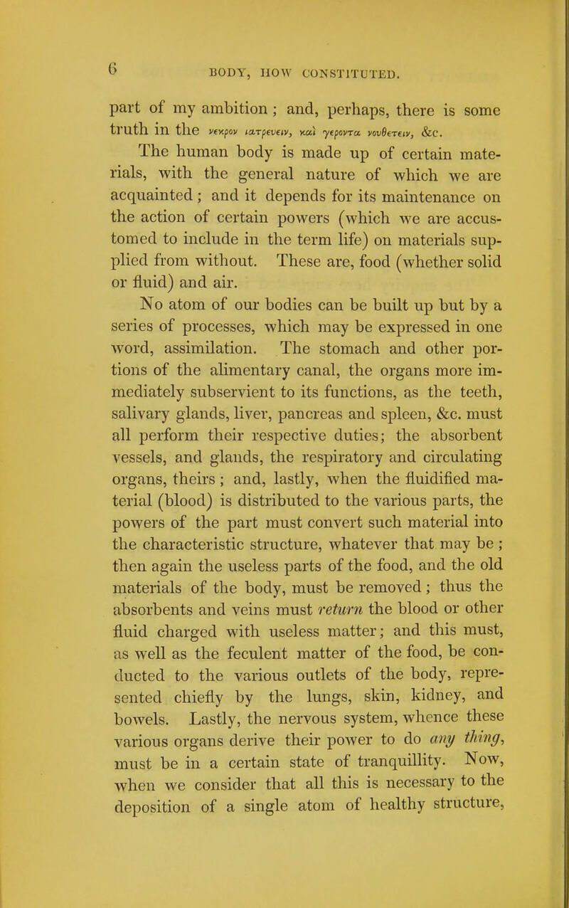 BODY, now CONSTITUTED. part of my ambition ; and, perhaps, there is some ti'uth in the The human body is made up of certain mate- rials, with the general nature of which we are acquainted; and it depends for its maintenance on the action of certain powers (which we are accus- tomed to include in the term life) on materials sup- plied from without. These are, food (whether solid or fluid) and air. No atom of our bodies can be built up but by a series of processes, which may be expressed in one word, assimilation. The stomach and other por- tions of the alimentary canal, the organs more im- mediately subservient to its functions, as the teeth, salivary glands, liver, pancreas and spleen, &c. must all perform their respective duties; the absorbent vessels, and glands, the respiratory and circulating organs, theirs ; and, lastly, when the fluidified ma- terial (blood) is distributed to the various parts, the powers of the part must convert such material into the characteristic structure, whatever that may be ; then again the useless parts of the food, and the old materials of the body, must be removed; thus the absorbents and veins must return the blood or other fluid charged with useless matter; and this must, as well as the feculent matter of the food, be con- ducted to the various outlets of the body, repre- sented chiefly by the lungs, skin, kidney, and bowels. Lastly, the nervous system, whence these various organs derive their power to do ani/ thine/, must be in a certain state of tranquillity. Now, when we consider that all this is necessary to the deposition of a single atom of healthy structure,