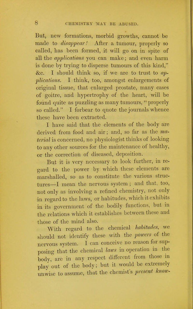 But, new formations, morbid growths, cannot be made to disappear! After a tumour, properly so called, has been formed, it will go on in spite of all the ajjplications you can make; and even harm is done by trying to disperse tumours of this kind, &c. I should think so, if we are to trust to ap- plications. I think, too, amongst enlargements of original tissue, that enlarged prostate, many cases of goitre, and hypertrophy of the heart, will be found quite as puzzling as many tumours,  properly so called. I forbear to quote the journals whence these have been extracted. I have said that the elements of the body are derived from food and air; and, so far as the ma- terial is concerned, no physiologist thinks of looking to any other sources for the maintenance of healthy, or the correction of diseased, deposition. But it is very necessary to look further, in re- gard to the power by which these elements are marshalled, so as to constitute the various struc- tures—I mean the nervous system ; and that, too, not only as involving a refined chemistry, not only in regard to the laws, or habitudes, which it exhibits in its government of the bodily functions, but in the relations which it establishes between these and those of the mind also. With regard to the chemical habitudes, we should not identify these with the poivers of the nervous system. I can conceive no reason for sup- posing that the chemical laivs in operation in the body, are in any respect different from those in play out of the body; but it would be extremely unwise to assume, that the chemist's present knoiv-