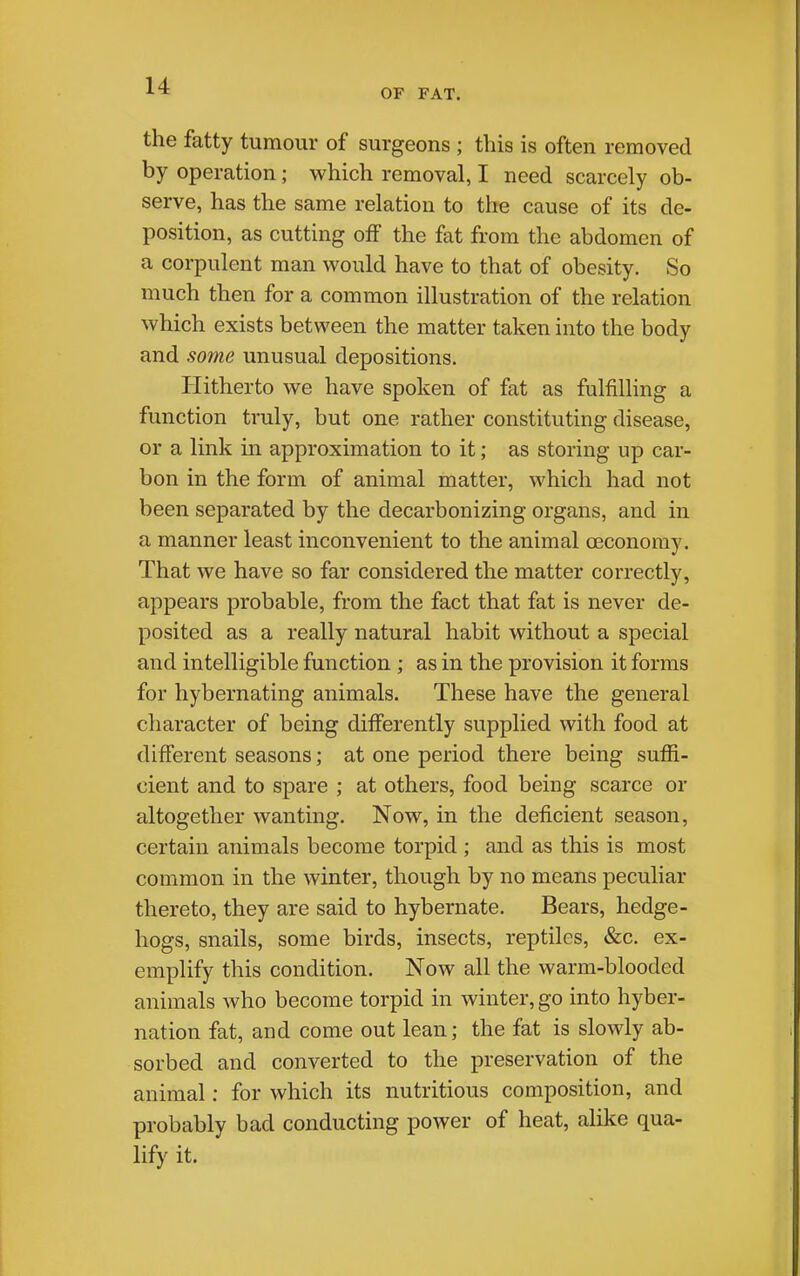 OF FAT. the fatty tumour of surgeons ; tins is often removed by operation; which removal, I need scarcely ob- serve, has the same relation to the cause of its de- position, as cutting off the fat from the abdomen of a corpulent man would have to that of obesity. So much then for a common illustration of the relation which exists between the matter taken into the body and some unusual depositions. Ilitherto we have spoken of fat as fulfilling a function truly, but one rather constituting disease, or a link in approximation to it; as storing up car- bon in the form of animal matter, which had not been separated by the decarbonizing organs, and in a manner least inconvenient to the animal oeconoray. That we have so far considered the matter correctly, appears probable, from the fact that fat is never de- posited as a really natural habit without a special and intelligible function ; as in the provision it forms for hybernating animals. These have the general character of being differently supplied with food at different seasons; at one period there being suffi- cient and to spare ; at others, food being scarce or altogether wanting. Now, in the deficient season, certain animals become torpid ; and as this is most common in the winter, though by no means peculiar thereto, they are said to hybernate. Bears, hedge- hogs, snails, some birds, insects, reptiles, «&c. ex- emplify this condition. Now all the warm-blooded animals who become torpid in winter, go into hyber- nation fat, and come out lean; the fat is slowly ab- sorbed and converted to the preservation of the animal: for which its nutritious composition, and probably bad conducting power of heat, alike qua- lify it.