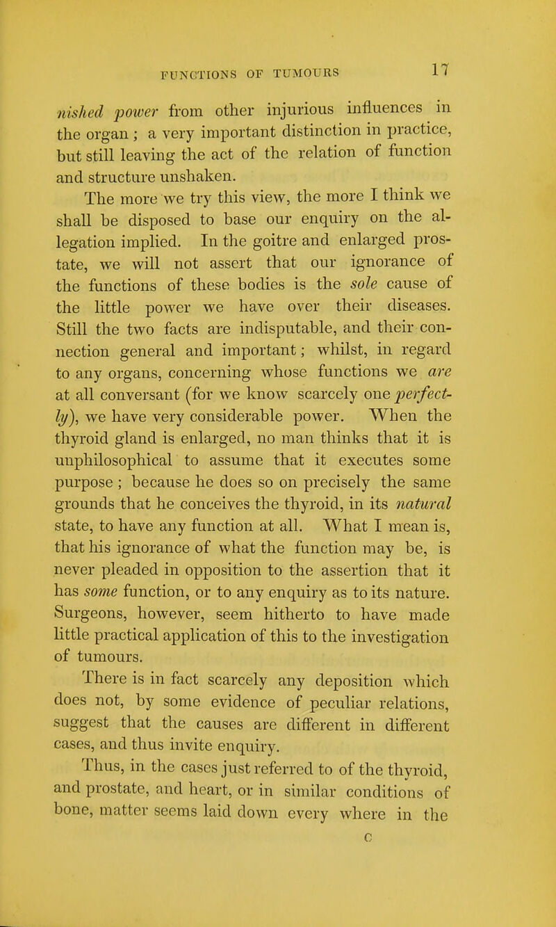 nished power from other injurious influences in the organ ; a very important distinction in jjractice, but still leaving the act of the relation of function and structure unshaken. The more we try this view, the more I think we shall be disposed to base our enquiry on the al- legation imphed. In the goitre and enlarged pros- tate, we will not assert that our ignorance of the functions of these bodies is the sole cause of the little power we have over their diseases. Still the two facts are indisputable, and their con- nection general and important; whilst, in regard to any organs, concerning whose functions we are at all conversant (for we know scarcely one perfect- ly)^ we have very considerable power. When the thyroid gland is enlarged, no man thinks that it is uuphilosophical to assume that it executes some purpose ; because he does so on precisely the same grounds that he conceives the thyroid, in its natural state, to have any function at all. What I mean is, that his ignorance of what the function may be, is never pleaded in opposition to the assertion that it has some function, or to any enquiry as to its nature. Surgeons, however, seem hitherto to have made little practical application of this to the investigation of tumours. There is in fact scarcely any deposition which does not, by some evidence of peculiar relations, suggest that the causes are different in different cases, and thus invite enquiry. Thus, in the cases just referred to of the thyroid, and prostate, and heart, or in similar conditions of bone, matter seems laid down every where in the c