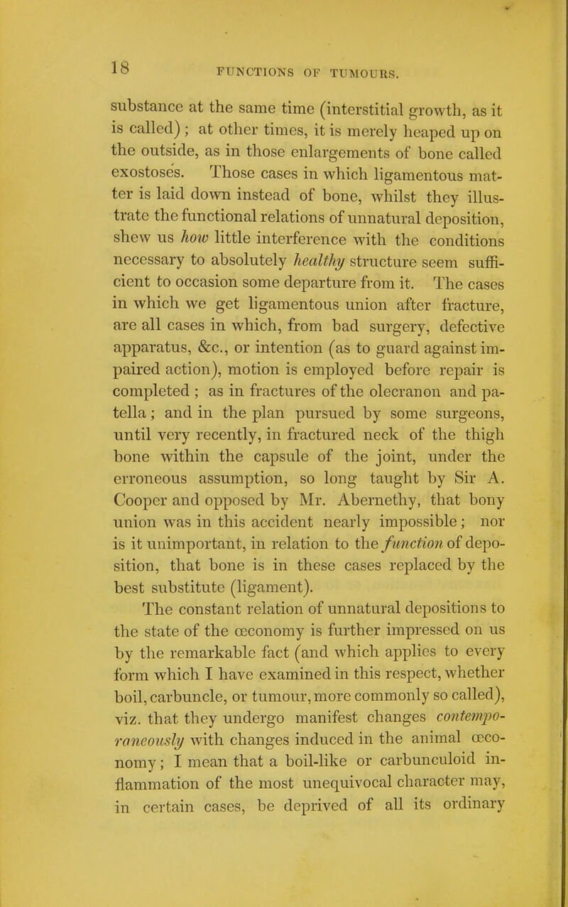 substance at the same time (interstitial growth, as it is called) ; at other times, it is merely heaped up on the outside, as in those enlargements of bone called exostoses. Those cases in which ligamentous mat- ter is laid down instead of bone, whilst they illus- trate the functional relations of unnatural deposition, shew us hoiv little interference with the conditions necessary to absolutely healthy structure seem suffi- cient to occasion some departure from it. The cases in which we get ligamentous union after fracture, are all cases in which, from bad surgery, defective apparatus, (&c., or intention (as to guard against im- paired action), motion is employed before repair is completed ; as in fractures of the olecranon and pa- tella ; and in the plan pursued by some surgeons, until very recently, in fractured neck of the thigh bone within the capsule of the joint, under the erroneous assumption, so long taught by Sir A. Cooper and opposed by Mr. Abernethy, that bony union was in this accident nearly impossible; nor is it unimportant, in relation to the function of depo- sition, that bone is in these cases replaced by the best substitute (ligament). The constant relation of unnatural depositions to the state of the ceconomy is further impressed on us by the remarkable fact (and which applies to every form which I have examined in this respect, whether boil, carbuncle, or tumour, more commonly so called), viz. that they undergo manifest changes contempo- raneously with changes induced in the animal ceco- nomy ; I mean that a boil-like or carbunculoid in- flammation of the most unequivocal character may, in certain cases, be deprived of all its ordinary