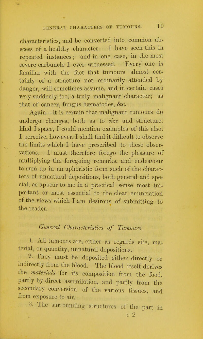 characteristics, and be converted into common ab- scess of a healthy character. I have seen this in repeated instances; and in one case, in the most severe carbuncle I ever witnessed. Every one is famihar with the fact that tumours almost cer- tainly of a structure not ordinarily attended by danger, will sometimes assume, and in certain cases very suddenly too, a truly malignant character; as that of cancer, fungus hsematodes, &c. Again—it is certain that malignant tumours do undergo changes, both as to size and structure. Had I space, I could mention examples of this also. I perceive, however, I shall find it difficult to observe the limits which I have prescribed to these obser- vations. I must therefore forego the pleasure of multiplying the foregoing remarks, and endeavour to sum up in an aphoristic form such of the charac- ters of unnatural depositions, both general and spe- cial, as appear to me in a practical sense most im- portant or most essential to the clear enunciation of the views which I am desirous of submitting to the reader. General Characteristics of Tumours. 1. All tumours are, either as regards site, ma- terial, or quantity, unnatural depositions. 2. They must be deposited either directly or indirectly from the blood. The blood itself derives the materials for its composition from the food, partly by direct assimilation, and partly from the secondary conversion of the various tissues, and from exposure to air. 3. The surrounding structures of the part iii c 2