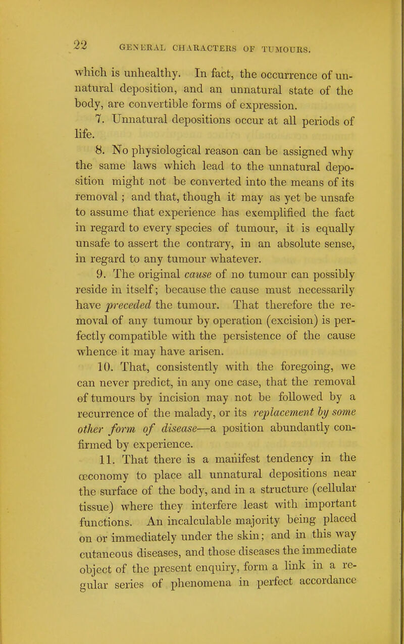 which is unhealthy. In fact, the occurrence of un- natural deposition, and an unnatural state of the body, are convertible forms of expression. 7. Unnatural depositions occur at all periods of life. 8. No physiological reason can be assigned why the same laws which lead to the unnatural depo- sition might not be converted into the means of its removal; and that, though it may as yet be unsafe to assume that experience has esemplified the fact in regard to every species of tumour, it is equally unsafe to assert the contrary, in an absolute sense, in regard to any tumour whatever. 9. The original cause of no tumour can possibly reside in itself; because the cause must necessarily have preceded the tumour. That therefore the re- moval of any tumour by operation (excision) is per- fectly compatible with the persistence of the cause whence it may have arisen. 10. That, consistently with the foregoing, we can never predict, in any one case, that the removal of tumours by incision may not be followed by a recurrence of the malady, or its replacement hy some other form of disease—a position abundantly con- firmed by experience. 11. That there is a manifest tendency in the ceconomy to place all unnatural depositions near the surface of the body, and in a structure (cellular tissue) where they interfere least with important functions. An incalculable majority being placed on or immediately under the skin; and in this way cutaneous diseases, and those diseases the immediate object of the present enquiry, form a link in a re- gular series of phenomena in perfect accordance