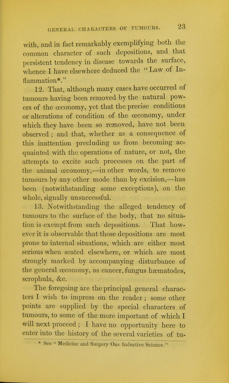 with, and in fact remarkably exemplifying both the common character of such depositions, and that persistent tendency in disease towards the surface, whence I have elsewhere deduced the  Law of In- flammation*. 12. That, although many cases have occurred of tumours having been removed by the natural pow- ers of the oeconomy, yet that the precise conditions or alterations of condition of the oeconomy, under which they have been so removed, have not been observed ; and that, whether as a consequence of this inattention precluding us from becoming ac- quainted with the operations of nature, or not, the attempts to excite such processes on the part of the animal oeconomy,—in other words, to remove tumours by any other mode than by excision,—has been (notwithstanding some exceptions), on the whole, signally unsuccessful. 13. Notwithstanding the alleged tendency of tumours to the surface of the body, that no situa- tion is exempt from such depositions. That how- ever it is observable that those depositions are most prone to internal situations, which are either most serious when seated elsewhere, or which are most strongly marked by accompanying disturbance of the general osconomy, as cancer, fungus heematodes, scrophula, &c. The foregoing are the principal general charac- ters I wish to impress on the reader; some other points are suppHed by the special characters of tumours, to some of the more important of which I will next proceed ; I have no opportunity here to enter into the history of the several varieties of tu- * See  Medicine and Surgery One Inductive Science.