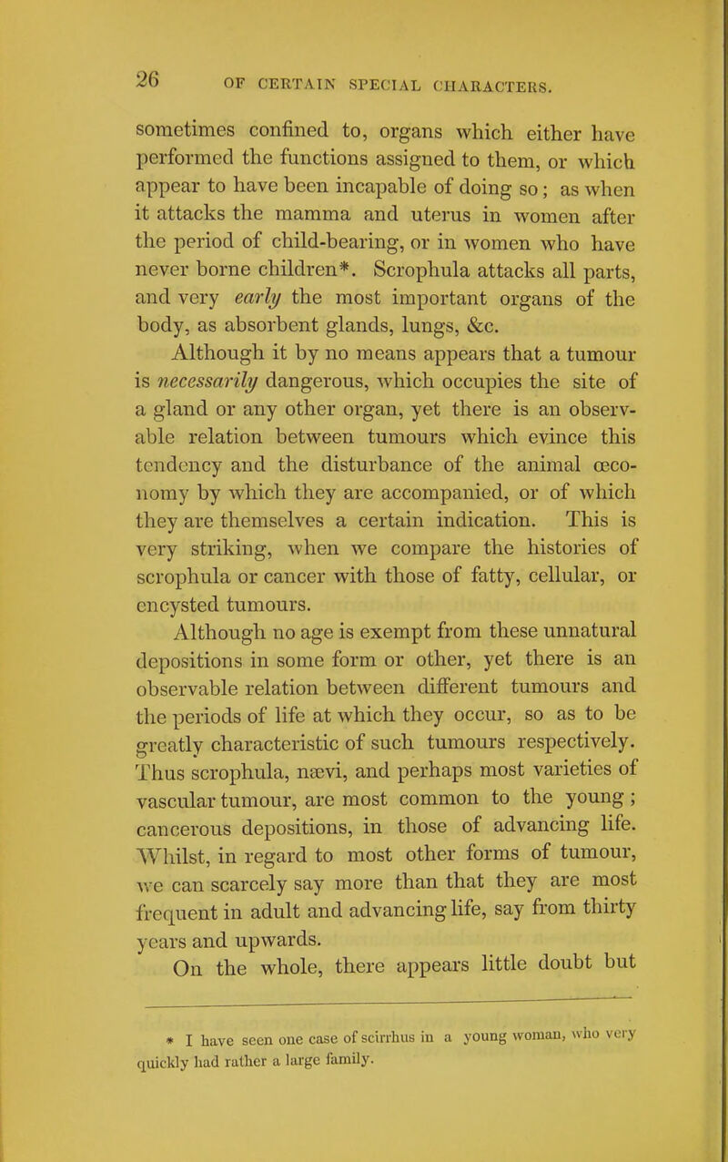 sometimes confined to, organs which either have performed the functions assigned to them, or which appear to have been incapable of doing so; as when it attacks the mamma and uterus in women after the period of child-bearing, or in women who have never borne children*. Scrophula attacks all parts, and very early the most important organs of the body, as absorbent glands, lungs, &c. Although it by no means appears that a tumour is necessarily dangerous, which occupies the site of a gland or any other organ, yet there is an observ- able relation between tumours which evince this tendency and the disturbance of the animal ceco- nomy by which they are accompanied, or of which they are themselves a certain indication. This is very striking, when we compare the histories of scrophula or cancer with those of fatty, cellular, or encysted tumours. Although no age is exempt from these unnatural depositions in some form or other, yet there is an observable relation between different tumours and the periods of life at which they occur, so as to be greatly characteristic of such tumours respectively. Thus scrophula, nsevi, and perhaps most varieties of vascular tumour, are most common to the young; cancerous depositions, in those of advancing Hfe. Whilst, in regard to most other forms of tumour, Ave can scarcely say more than that they are most frequent in adult and advancing life, say from thirty years and upwards. On the whole, there appears little doubt but ♦ I have seen one case of scirrhus in a young woman, who very quickly liad rather a large family.