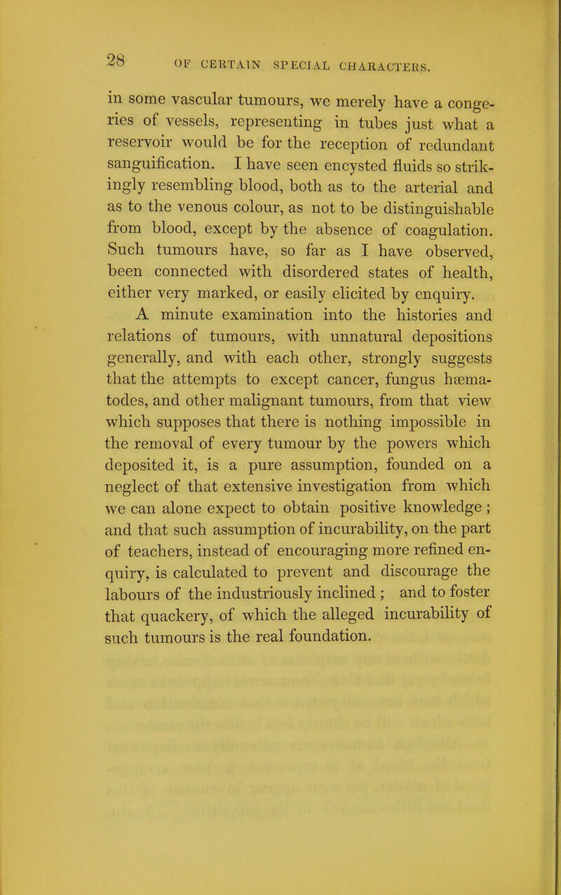 in some vascular tumours, we merely have a conge- ries of vessels, representing in tubes just what a reservoir would be for the reception of redundant sanguification. I have seen encysted fluids so strik- ingly resembling blood, both as to the arterial and as to the venous colour, as not to be distinguishable from blood, except by the absence of coagulation. Such tumours have, so far as I have observed, been connected with disordered states of health, either very marked, or easily elicited by enquiry. A minute examination into the histories and relations of tumours, with unnatural depositions generally, and with each other, strongly suggests that the attempts to except cancer, fungus hsema- todes, and other malignant tumours, from that view which supposes that there is nothing impossible in the removal of every tumour by the powers which deposited it, is a pure assumption, founded on a neglect of that extensive investigation from which we can alone expect to obtain positive knowledge ; and that such assumption of incurability, on the part of teachers, instead of encouraging more refined en- quiry, is calculated to prevent and discourage the labours of the industriously inclined; and to foster that quackery, of which the alleged incurability of such tumours is the real foundation.