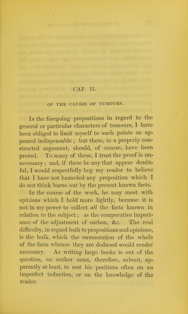 OF THE CAUSES OF TUMOURS. In the foregoing propositions in regard to the general or particular characters of tumours, I have been obliged to limit myself to such points as ap- peared indispensable ; but these, in a properly con- structed argument, should, of course, have been proved. To many of these, I trust the proof is un- necessary ; and, if there be any that appear doubt- ful, I would respectfully beg my reader to believe that I have not hazarded any proposition which I do not think borne out by the present known facts. In the course of the work, he may meet with opinions which I hold more lightly, because it is not in my power to collect all the facts known in relation to the subject; as the comparative import- ance of the adjustment of carbon, &c. The real difficulty, in regard both to propositions and opinions, is the bulk, which the enumeration of the whole of the facts whence they are deduced would render necessary. As writing large books is out of the question, an author must, therefore, submit, ap- parently at least, to rest his positions often on an imperfect induction, or on the knowledge of the reader.