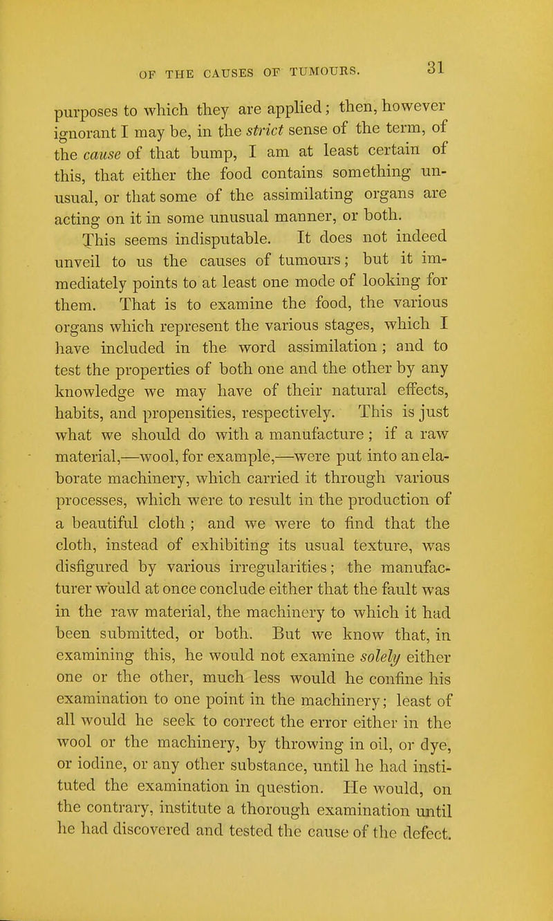 purposes to which they are applied; then, however ignorant I may be, in the strict sense of the term, of the cause of that bump, I am at least certain of this, that either the food contains something un- usual, or that some of the assimilating organs are actino- on it in some unusual manner, or both. This seems indisputable. It does not indeed unveil to us the causes of tumours; but it im- mediately points to at least one mode of looking for them. That is to examine the food, the various organs which represent the various stages, which I have included in the word assimilation; and to test the properties of both one and the other by any knowledfire we mav have of their natural effects, habits, and propensities, respectively. This is just what we should do Avith a manufacture; if a raw material,—wool, for example,—were put into an ela- borate machinery, which carried it through various processes, which were to result in the production of a beautiful cloth; and we were to find that the cloth, instead of exhibiting its usual texture, was disfigured by various irregularities; the manufac- turer would at once conclude either that the fault was in the raw material, the machinery to which it had been submitted, or both. But we know that, in examining this, he would not examine solely either one or the other, much less would he confine his examination to one point in the machinery; least of all would he seek to correct the error either in the wool or the machinery, by throwing in oil, or dye, or iodine, or any other substance, until he had insti- tuted the examination in question. He Avould, on the contrary, institute a thorough examination until he had discovered and tested the cause of the defect.