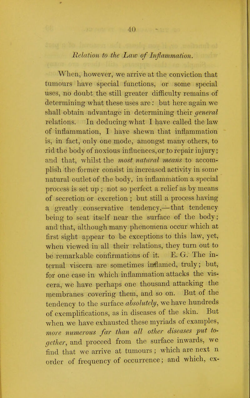 Relation to the Law of Inflammation. When, however, we arrive at the conviction that tumours have special functions, or some special uses, no doubt the still greater difficulty remains of determining what these uses are: but here again we shall obtain advantage in determining their general relations. In deducing what I have called the law of inflammation, I have shewn that inflammation is, in fact, only one mode, amongst many others, to rid the body of noxious influences, or to repair injury; and that, whilst the most natural means to accom- plish the former consist in increased activity in some natural outlet of the body, in inflammation a special process is set up ; not so perfect a relief as by means of secretion or excretion ; but still a process having a greatly conservative tendency,—that tendency being to seat itself near the surface of the body; and that, although many phenomena occur which at first sight appear to be exceptions to this law, yet, when viewed in all their relations, they turn out to be remarkable confirmations of it. E. G. The in- ternal viscera are sometimes inflamed, truly; but, for one case in which inflammation attacks the vis- cera, we have perhaps one thousand attacking the membranes covering them, and so on. But of the tendency to the surface absolutely, we have hundreds of exemplifications, as in diseases of the skin. But when we have exhausted these myriads of examples, more numerous far than all other diseases put to- gether, and proceed from the surface inwards, we find that we arrive at tumours; which are next n order of frequency of occurrence; and which, ex-