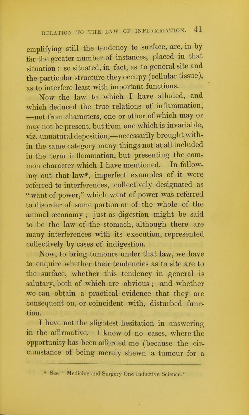 emplifying still the tendency to surface, are, in by far the greater number of instances, placed in that situation : so situated, in fact, as to general site and the particular structure they occupy (cellular tissue), as to interfere least with important functions. Now the law to which I have alluded, and which deduced the true relations of inflammation, —not from characters, one or other of which may or may not be present, but from one which is invariable, viz. unnatural deposition,—necessarily brought with- in the same category many things not at all included in the term inflammation, but presenting the com- mon character which I have mentioned. In follow- ing out that law*, imperfect examples of it were referred to interferences, collectively designated as  want of power, which want of power was referred to disorder of some portion or of the whole of the animal oeconomy ; just as digestion might be said to be the law of the stomach, although there are many interferences with its execution, represented collectively by cases of indigestion. Now, to bring tumours under that law, we have to enquire whether their tendencies as to site are to the surface, whether this tendency in general is salutary, both of which are obvious ; and whether we can obtain a practical evidence that they are consequent on, or coincident with, disturbed func- tion. I have not the slightest hesitation in answering in the aflirraative. I know of no cases, where the opportunity has been afiorded me (because the cir- cumstance of being merely shewn a tumour for a • See  Medicine and Surgery One Inductive Science.