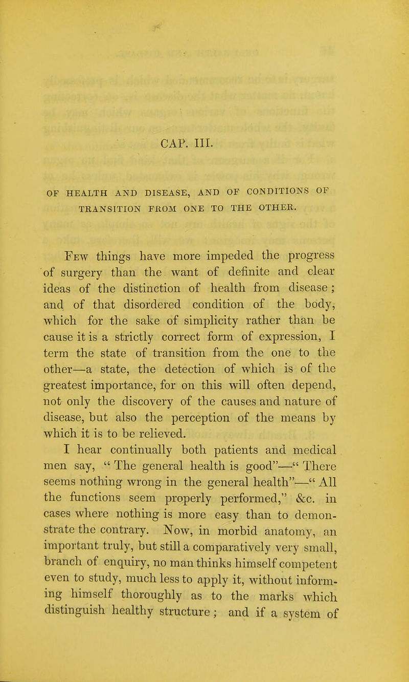 CAP. III. OF HEALTH AND DISEASE, AND OF CONDITIONS OF TRANSITION FROM ONE TO THE OTHER. Few things have more impeded the progress of surgery than the want of definite and clear ideas of the distinction of health from disease ; and of that disordered condition of the body, which for the sake of simplicity rather than be cause it is a strictly correct form of expression, I terra the state of transition from the one to the other—a state, the detection of which is of the greatest importance, for on this will often depend, not only the discovery of the causes and nature of disease, but also the perception of the means by which it is to be relieved. I hear continually both patients and medical men say,  The general health is good— There seems nothing wrong in the general health— All the functions seem properly performed, &c. in cases where nothing is more easy than to demon- strate the contrary. Now, in morbid anatomy, an important truly, but still a comparatively very small, branch of enquiry, no man thinks himself competent even to study, much less to apply it, without inform- ing himself thoroughly as to the marks which distinguish healthy structure; and if a system of