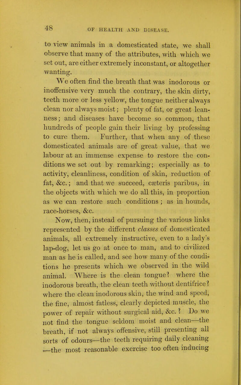 to view animals in a domesticated state, we shall observe that many of the attributes, with which we set out, are either extremely inconstant, or altogether wanting. We often find the breath that was inodorous or inofifensive very much the contrary, the skin dirty, teeth more or less yellow, the tongue neither always clean nor always moist; plenty of fat, or great lean- ness ; and diseases have become so common, that hundreds of people gain their living by profiessing to cure them. Further, that when any of these domesticated animals are of great value, that we labour at an immense expense to restore the con- ditions we set out by remarking; especially as to activity, cleanliness, condition of skin, reduction of fat, &c.; and that we succeed, cseteris paribus, in the objects with which we do all this, in proportion as we can restore such conditions ; as in hounds, race-horses, &c. Now, then, instead of pursuing the various links represented by the difi'erent classes of domesticated animals, all extremely instructive, even to a lady's lap-dog, let us go at once to man, and to civihzed man as he is called, and see how many of the condi- tions he presents which we observed in the wild animal. Where is the clean tongue] where the inodorous breath, the clean teeth Avithout dentifrice? where the clean inodorous skin, the wind and speed, the fine, almost fatless, clearly depicted muscle, the power of repair without surgical aid, &c. 1 Do we not find the tongue seldom moist and clean—the breath, if not always ofiensive, still presenting all sorts of odours—the teeth requiring daily cleaning ^the most reasonable exercise too often inducing