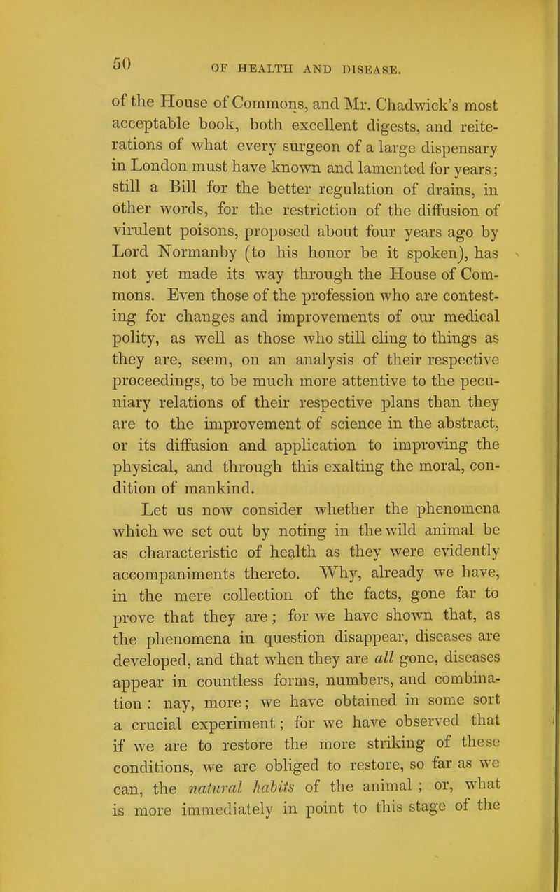 of the House of Commons, and Mr. Cliadwick's most acceptable book, both excellent digests, and reite- rations of what every surgeon of a large dispensary in London must have known and lamented for years; still a Bill for the better regulation of drains, in other words, for the restriction of the diffusion of virulent poisons, proposed about four years ago by Lord Normanby (to his honor be it spoken), has not yet made its way through the House of Com- mons, Even those of the profession who are contest- ing for changes and improvements of our medical polity, as well as those who still cling to things as they are, seem, on an analysis of their respective proceedings, to be much more attentive to the pecu- niary relations of their respective plans than they are to the improvement of science in the abstract, or its diffusion and application to improving the physical, and through this exalting the moral, con- dition of mankind. Let us now consider whether the phenomena which we set out by noting in the wild animal be as characteristic of health as they were evidently accompaniments thereto. Why, already we have, in the mere collection of the facts, gone far to prove that they are; for we have shown that, as the phenomena in question disappear, diseases are developed, and that when they are all gone, diseases appear in countless forms, numbers, and combina- tion : nay, more; we have obtained in some sort a crucial experiment; for we have observed that if we are to restore the more striking of these conditions, we are obliged to restore, so far as we can, the natural habits of the animal ; or, what is more immediately in point to this stage of the