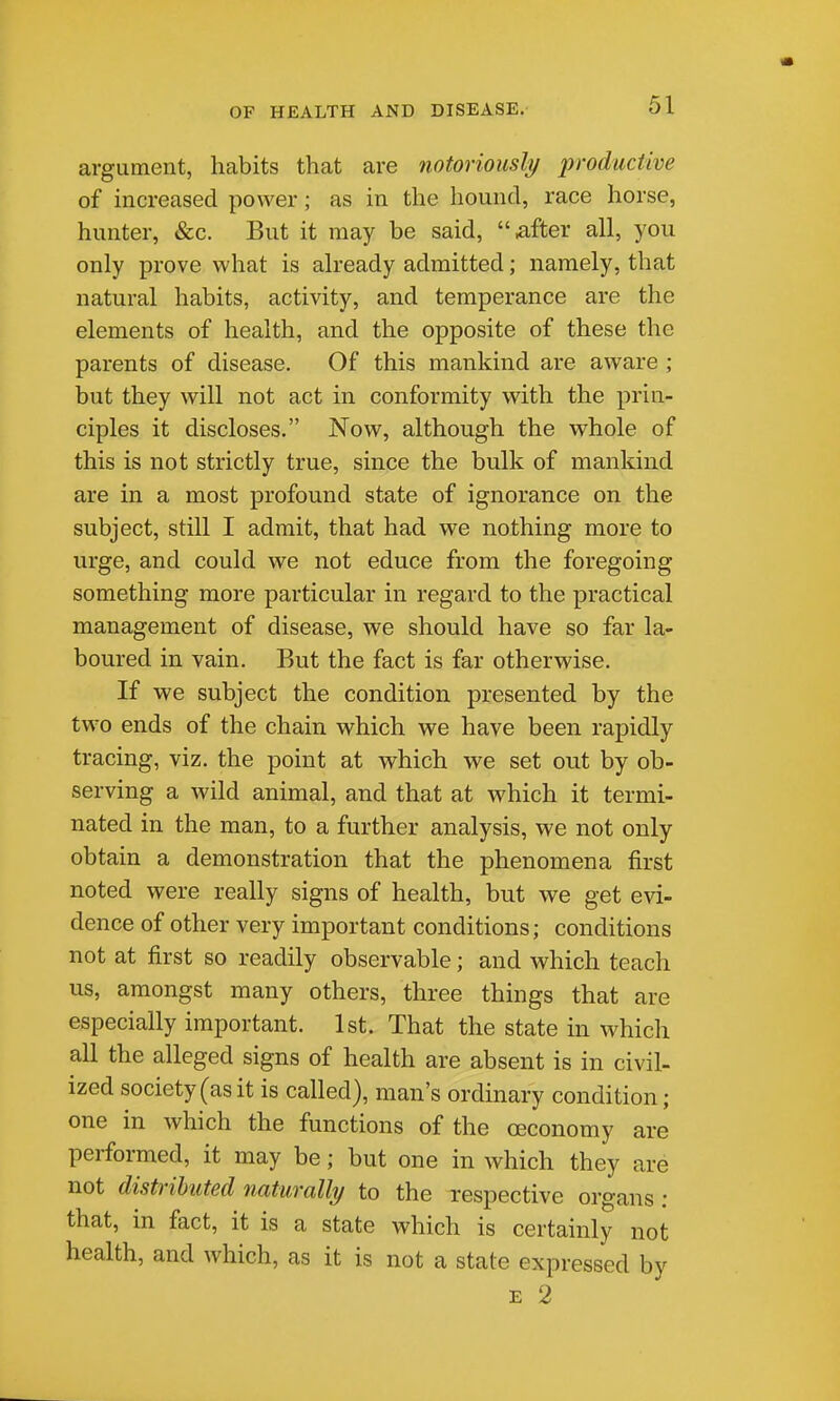 argument, habits that are notoriously productive of increased power; as in the hound, race horse, hunter, &c. But it may be said, after all, you only prove what is already admitted; namely, that natural habits, activity, and temperance are the elements of health, and the opposite of these the parents of disease. Of this mankind are aware ; but they will not act in conformity with the prin- ciples it discloses. Now, although the whole of this is not strictly true, since the bulk of mankind are in a most profound state of ignorance on the subject, still I admit, that had we nothing more to urge, and could we not educe from the foregoing something more particular in regard to the practical management of disease, we should have so far la- boured in vain. But the fact is far otherwise. If we subject the condition presented by the two ends of the chain which we have been rapidly tracing, viz. the point at which we set out by ob- serving a wild animal, and that at which it termi- nated in the man, to a further analysis, we not only obtain a demonstration that the phenomena first noted were really signs of health, but we get evi- dence of other very important conditions; conditions not at first so readily observable; and which teach us, amongst many others, three things that are especially important. 1st. That the state in which all the alleged signs of health are absent is in civil- ized society (as it is called), man's ordinary condition; one in which the functions of the ceconomy are performed, it may be; but one in which they are not distributed naturally to the respective organs : that, in fact, it is a state which is certainly not health, and which, as it is not a state expressed by E 2