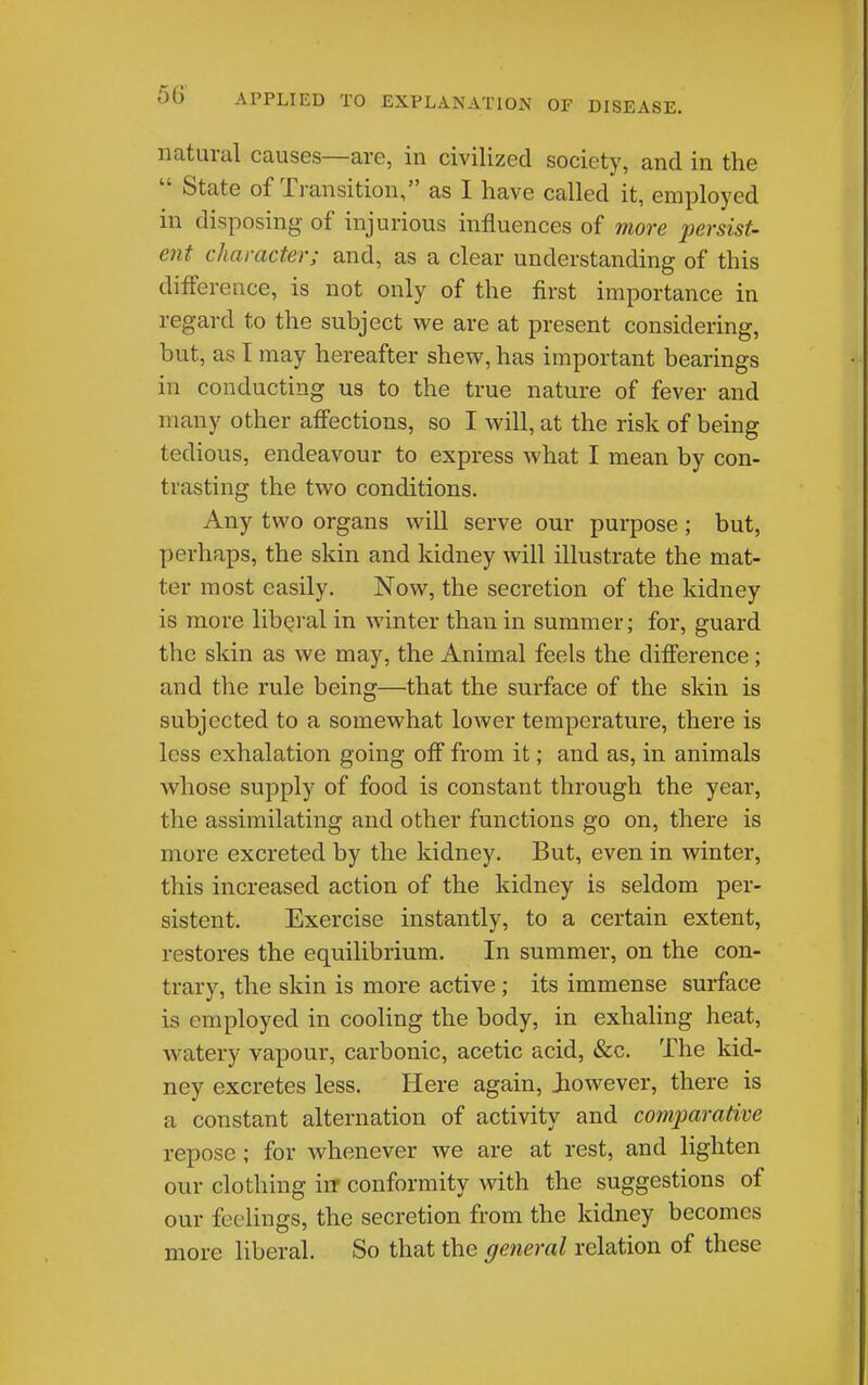 natural causes—are, in civilized society, and in the  State of Transition, as I have called it, employed in disposing of injurious influences of more persist- ent character; and, as a clear understanding of this difference, is not only of the first importance in regard to the subject we are at present considering, but, as I may hereafter shew, has important bearings in conducting us to the true nature of fever and many other affections, so I will, at the risk of being tedious, endeavour to express what I mean by con- trasting the two conditions. Any two organs will serve our purpose; but, perhaps, the skin and kidney will illustrate the mat- ter most easily. Now, the secretion of the kidney is more libQi'al in winter than in summer; for, guard the skin as we may, the Animal feels the difference; and the rule being—that the surface of the skin is subjected to a somewhat lower temperature, there is less exhalation going off from it; and as, in animals whose supply of food is constant through the year, the assimilating and other functions go on, there is more excreted by the kidney. But, even in winter, this increased action of the kidney is seldom per- sistent. Exercise instantly, to a certain extent, restores the equilibrium. In summer, on the con- trary, the skin is more active; its immense surface is employed in cooling the body, in exhahng heat, watery vapour, carbonic, acetic acid, &c. The kid- ney excretes less. Here again, Jiowever, there is a constant alternation of activity and comparative repose ; for whenever we are at rest, and lighten our clothing iiT conformity with the suggestions of our feelings, the secretion from the kidney becomes more liberal. So that the general relation of these