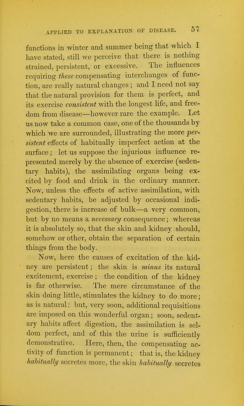 functions in winter and summer being that which I have stated, still we perceive that there is nothing strained, persistent, or excessive. The influences requiring these compensating interchanges of func- tion, are really natural changes ; and I need not say that the natural provision for them is perfect, and its exercise consistent with the longest life, and free- dom from disease—however rare the example. Let us now take a common case, one of the thousands by which we are surrounded, illustrating the more per- sistent efiects of habitually imperfect action at the surface; let us suppose the injurious influence re- presented merely by the absence of exercise (seden- taiy habits), the assimilating organs being ex- cited by food and drink in the ordinary manner. Now, unless the effects of active assimilation, with sedentary habits, be adjusted by occasional indi- gestion, there is increase of bulk—a very common, but by no means a necessary consequence; whereas it is absolutely so, that the skin and kidney should, somehow or other, obtain the separation of certain things from the body. Now, here the causes of excitation of the kid- ney are persistent; the skin is minus its natural excitement, exercise ; the condition of the kidney is far otherwise. The mere circumstance of the skin doing little, stimulates the kidney to do more; as is natural; but, very soon, additional requisitions are imposed on this wonderful organ; soon, sedent- ary habits afi'ect digestion, the assimilation is sel- dom perfect, and of this the urine is sufficiently demonstrative. Here, then, the compensating ac- tivity of function is permanent; that is, the kidney habitually secretes more, the skin habitually secretes