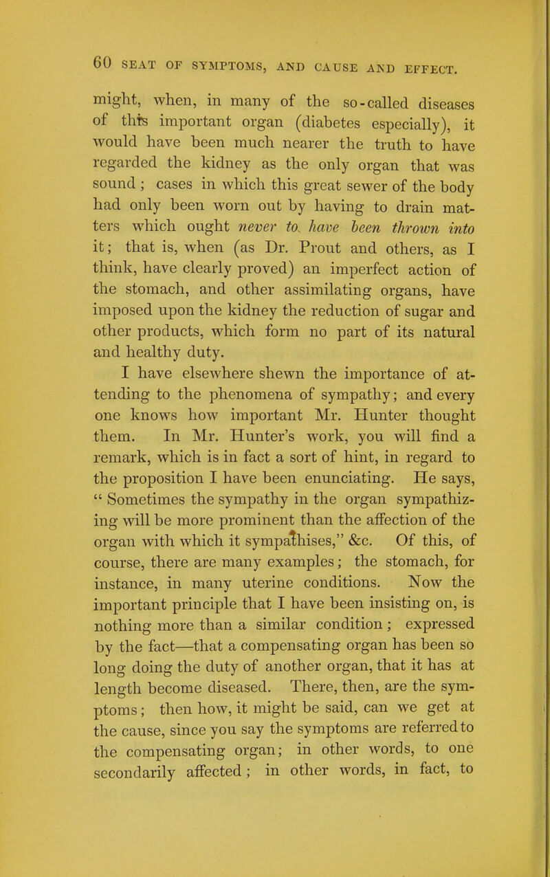 might, when, m many of the so-called diseases of thts important organ (diabetes especially), it would have been much nearer the truth to have regarded the kidney as the only organ that was sound ; cases in which this great sewer of the body had only been worn out by having to drain mat- ters which ought never to. ham been thrown into it; that is, when (as Dr. Prout and others, as I think, have clearly proved) an imperfect action of the stomach, and other assimilating organs, have imposed upon the kidney the reduction of sugar and other products, which form no part of its natural and healthy duty. I have elsewhere shewn the importance of at- tending to the phenomena of sympathy; and every one knows how important Mr. Hunter thought them. In Mr. Hunter's work, you will find a remark, which is in fact a sort of hint, in regard to the proposition I have been enunciating. He says,  Sometimes the sympathy in the organ sympathiz- ing will be more prominent than the affection of the organ with which it sympathises, &c. Of this, of course, there are many examples; the stomach, for instance, in many uterine conditions. Now the important principle that I have been insisting on, is nothing more than a similar condition ; expressed by the fact—that a compensating organ has been so long doing the duty of another organ, that it has at length become diseased. There, then, are the sym- ptoms ; then how, it might be said, can we get at the cause, since you say the symptoms are referred to the compensating organ; in other words, to one secondarily afi'ected ; in other words, in fact, to