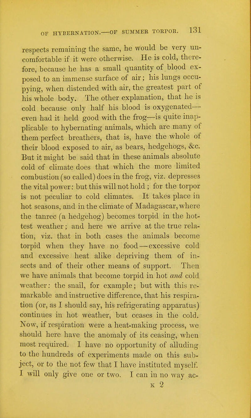 respects remaining the same, he would be very un- comfortable if it were otherwise. He is cold, there- fore, because he has a small quantity of blood ex- posed to an immense surface of air; his lungs occu- pying, when distended with air, the greatest part of his whole body. The other explanation, that he is cold because only half his blood is oxygenated— even had it held good with the frog—is quite inap- plicable to hybernating animals, which are many of them perfect breathers, that is, have the whole of their blood exposed to air, as bears, hedgehogs, &c. But it might be said that in these animals absolute cold of climate does that which the more limited combustion (so called) does in the frog, viz. depresses the vital power: but this will not hold ; for the torpor is not peculiar to cold climates. It takes place in hot seasons, and in the climate of Madagascar, where the tanrec (a hedgehog) becomes torpid in the hot- test weather; and here we arrive at the true rela- tion, viz. that in both cases the animals become torpid when they have no food — excessive cold and excessive heat alike depriving them of in- sects and of their other means of support. Then we have animals that become torpid in hot and cold weather: the snail, for example; but with this re- markable and instructive difference, that his respira- tion (or, as I should say, his refrigerating apparatus) continues in hot weather, but ceases in the cold. Now, if respiration were a heat-making process, we should here have the anomaly of its ceasing, when most required. I have no opportunity of alluding to the hundreds of experiments made on this sub- ject, or to the not few that I have instituted myself. I will only give one or two. I can in no way ac- K 2