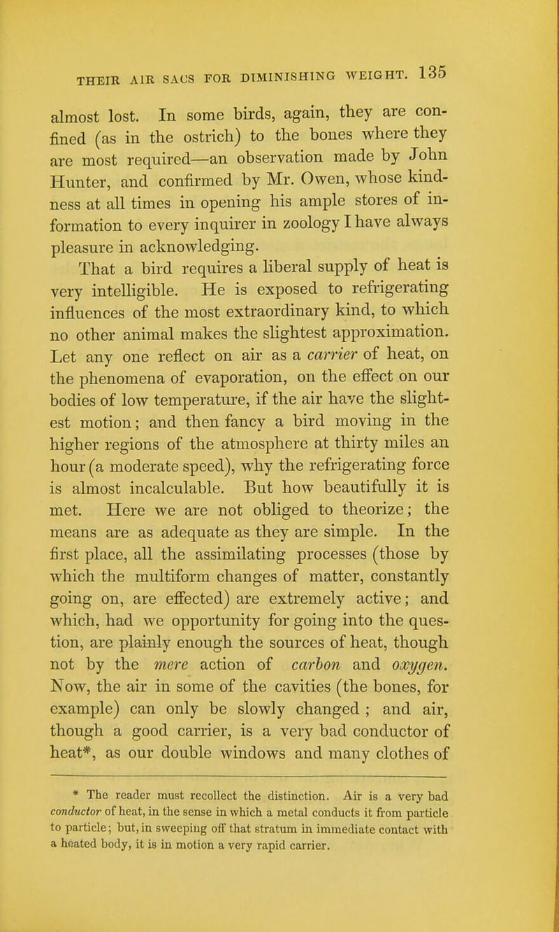 almost lost. In some birds, again, they are con- fined (as in the ostrich) to the bones where they are most required—an observation made by John Hunter, and confirmed by Mr. Owen, whose kind- ness at all times in opening his ample stores of in- formation to every inquii-er in zoology I have always pleasure in acknowledging. That a bird requires a liberal supply of heat is very intelligible. He is exposed to refrigerating influences of the most extraordinary kind, to which no other animal makes the shghtest approximation. Let any one reflect on air as a carrier of heat, on the phenomena of evaporation, on the efi'ect on our bodies of low temperature, if the air have the slight- est motion; and then fancy a bird moving in the higher regions of the atmosphere at thirty miles an hour (a moderate speed), why the refrigerating force is almost incalculable. But how beautifully it is met. Here we are not obliged to theorize; the means are as adequate as they are simple. In the first place, all the assimilating processes (those by which the multiform changes of matter, constantly going on, are efiected) are extremely active; and which, had we opportunity for going into the ques- tion, are plainly enough the sources of heat, though not by the mei-e action of carbon and oxygen. Now, the air in some of the cavities (the bones, for example) can only be slowly changed ; and air, though a good carrier, is a very bad conductor of heat*, as our double windows and many clothes of • The reader must recollect the distinction. Air is a very bad conductor of heat, in the sense in which a metal conducts it from particle to particle; but,in sweeping off that stratum in immediate contact with a heated body, it is in motion a very rapid carrier.