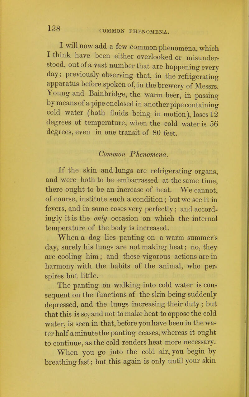 COMMON PHENOMENA. I will now add a few common phenomena, which I think have been either overlooked or misunder- stood, out of a vast number that are happening every day; previously observing that, in the refrigerating apparatus before spoken of, in the brewery of Messrs. Young and Bainbridge, the warm beer, in passing by means of a pipe enclosed in another pipe containing cold water (both fluids being in motion), loses 12 degrees of temperature, when the cold water is 56 degrees, even in one transit of 80 feet. Common Phenomena. If the skin and lungs are refrigerating organs, and were both to be embarrassed at the same time, there ought to be an increase of heat. We cannot, of course, institute such a condition; but we see it in fevers, and in some cases very perfectly; and accord- ingly it is the only occasion on which the internal temperature of the body is increased. When a dog lies panting on a warm summer's day, surely his lungs are not making heat; no, they are cooling him; and these vigorous actions are in harmony with the habits of the animal, who per- spires but little. The panting on walking into cold water is con- sequent on the functions of the skin being suddenly depressed, and the lungs increasing their duty; but that this is so, and not to make heat to oppose the cold water, is seen in that, before you have been in the wa- ter half a minute the panting ceases, whereas it ought to continue, as the cold renders heat more necessary. When you go into the cold air, you begin by breathing fast; but this again is only until your skin