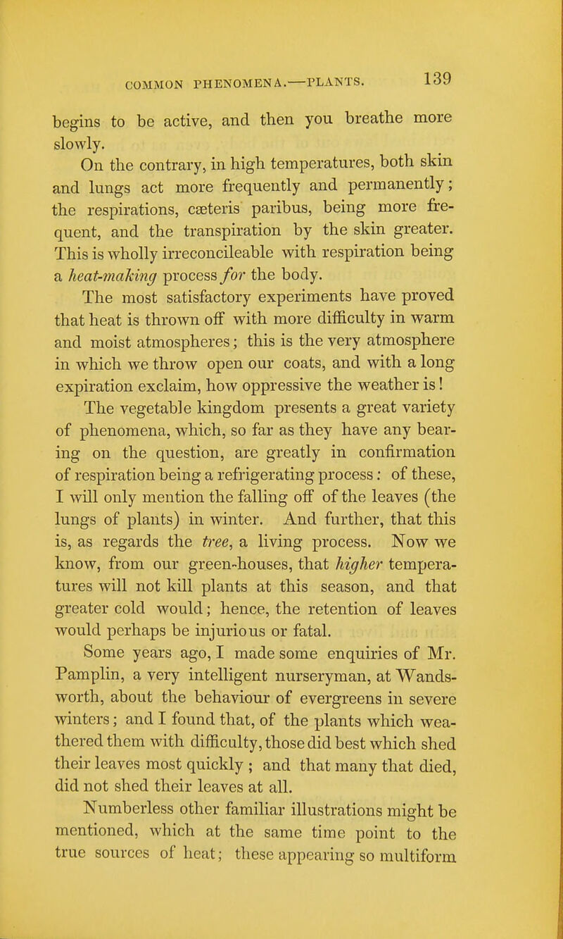 COMMON PHENOMENA. PLANTS. begins to be active, and then you breathe more slowly. On the contrary, in high temperatures, both skin and lungs act more frequently and permanently; the respirations, caeteris paribus, being more fre- quent, and the transpiration by the skin greater. This is wholly irreconcileable with respiration being a heat-making process for the body. The most satisfactory experiments have proved that heat is thrown off with more difficulty in vrarm and moist atmospheres; this is the very atmosphere in which we throw open our coats, and with a long expiration exclaim, how oppressive the weather is! The vegetable kingdom presents a great variety of phenomena, which, so far as they have any bear- ing on the question, are greatly in confirmation of respiration being a refrigerating process: of these, I will only mention the falling off of the leaves (the lungs of plants) in winter. And further, that this is, as regards the tree^ a living process. Now we know, from our green-houses, that higher tempera- tures will not kill plants at this season, and that greater cold would; hence, the retention of leaves would perhaps be injurious or fatal. Some years ago, I made some enquiries of Mr. PampHn, a very intelligent nurseryman, at Wands- worth, about the behaviour of evergreens in severe winters; and I found that, of the plants which wea- thered them with difficulty, those did best which shed their leaves most quickly ; and that many that died, did not shed their leaves at all. Numberless other familiar illustrations might be mentioned, which at the same time point to the true sources of heat; these appearing so multiform