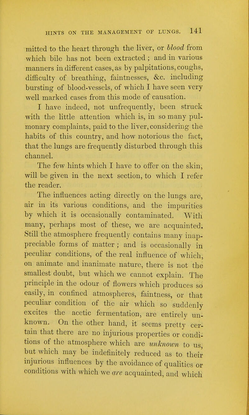 mitted to the heart through the liver, or blood from which bile has not been extracted ; and in various manners indifferent cases, as by palpitations, coughs, difficulty of breathing, faintnesses, «fec. including bursting of blood-vessels, of which I have seen very well marked cases from this mode of causation. I have indeed, not unfrequently, been struck with the little attention which is, in so many pul- monary complaints, paid to the liver, considering the habits of this country, and how notorious the fact, that the lungs are frequently disturbed through this channel. The few hints which I have to offer on the skin, will be given in the next section, to which I refer the reader. The influences acting directly on the lungs are, air in its various conditions, and the impurities by which it is occasionally contaminated. With many, perhaps most of these, we are acquainted. Still the atmosphere frequently contains many inap- preciable forms of matter ; and is occasionally in peculiar conditions, of the real influence of which, on animate and inanimate nature, there is not the smallest doubt, but which we cannot explain. The principle in the odour of flowers which produces so easily, in confined atmospheres, faintness, or that pecuhar condition of the air which so suddenly excites the acetic fermentation, are entirely un- known. On the other hand, it seems pretty cer- tain that there are no injurious properties or condi- tions of the atmosphere which are imknowti to us, but which may be indefinitely reduced as to their injurious influences by the avoidance of qualities or conditions with which we are acquainted, and which