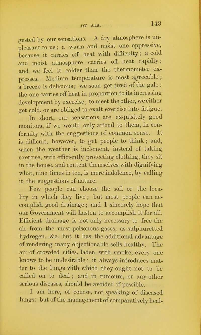 gested by our sensations. A dry atmosphere is un- pleasant to us; a warm and moist one oppressive, because it carries off heat with difficulty; a cold and moist atmosphere carries off heat rapidly; and we feel it colder than the thermometer ex- presses. Medium temperature is most agreeable; a breeze is delicious; we soon get tired of the gale : the one carries off heat in proportion to its increasing development by exercise; to meet the other, we either get cold, or are obliged to exalt exercise into fatigue. In short, our sensations are exquisitely good monitors, if we would only attend to them, in con- formity with the suggestions of common sense. It is difficult, however, to get people to think; and, when the weather is inclement, instead of taking exercise, with efficiently protecting clothing, they sit in the house, and content themselves with dignifying what, nine times in ten, is mere indolence, by calling it the suggestions of nature. Few people can choose the soil or the loca- lity in which they live; but most people can ac- complish good drainage; and I sincerely hope that our Government will hasten to accomplish it for all. Efficient drainage is not only necessary to free the air from the most poisonous gases, as sulphuretted hydrogen, &c. but it has the additional advantage of rendering many objectionable soils healthy. The air of crowded cities, laden with smoke, every one knows to be undesirable; it always introduces mat- ter to the lungs with which they ought not to be called on to deal; and in tumours, or any other serious diseases, should be avoided if possible. I am here, of course, not speaking of diseased lungs: but of the management of comparatively heal-