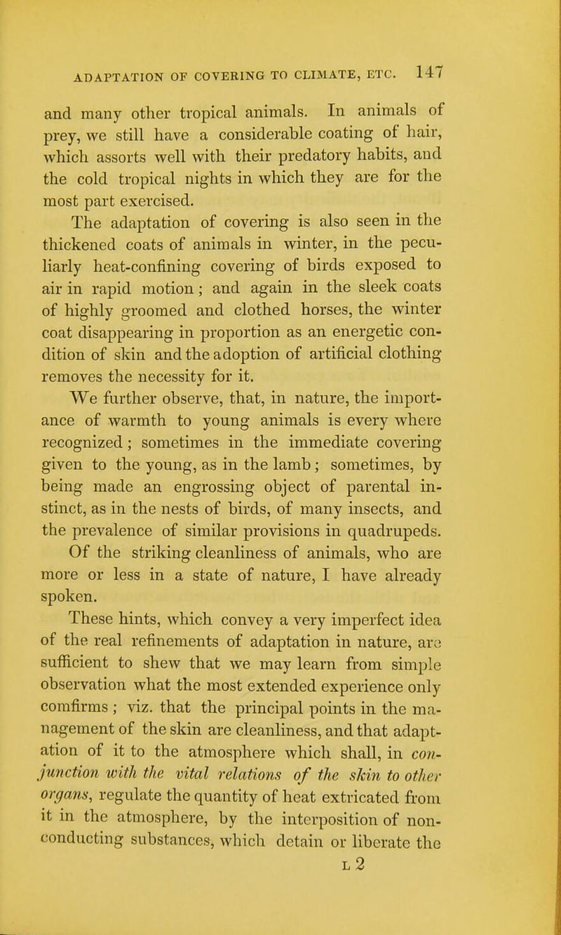 and many other tropical animals. In animals of prey, we still have a considerable coating of hair, which assorts well with their predatory habits, and the cold tropical nights in which they are for the most part exercised. The adaptation of covering is also seen in the thickened coats of animals in winter, in the pecu- liarly heat-confining covering of birds exposed to air in rapid motion; and again in the sleek coats of highly groomed and clothed horses, the winter coat disappearing in proportion as an energetic con- dition of skin and the adoption of artificial clothing- removes the necessity for it. We further observe, that, in nature, the import- ance of warmth to young animals is every where recognized; sometimes in the immediate covering given to the young, as in the lamb; sometimes, by being made an engrossing object of parental in- stinct, as in the nests of birds, of many insects, and the prevalence of similar provisions in quadrupeds. Of the striking cleanliness of animals, who are more or less in a state of nature, I have already spoken. These hints, which convey a very imperfect idea of the real refinements of adaptation in nature, arc sufficient to shew that we may learn from simple observation what the most extended experience only corafirms ; viz. that the principal points in the ma- nagement of the skin are cleanliness, and that adapt- ation of it to the atmosphere which shall, in con- junction with the vital relations of the skin to other organs, regulate the quantity of heat extricated from it in the atmosphere, by the interposition of non- conducting substances, which detain or liberate the l2