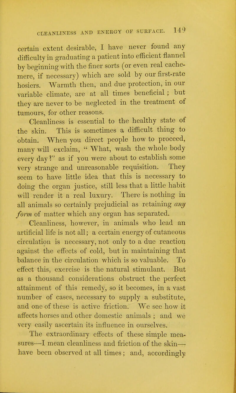 certain extent desirable, I have never found any difficulty in graduating a patient into efficient flannel by beginning with the finer sorts (or even real cache- mere, if necessary) which are sold by our first-rate hosiers. Warmth then, and due protection, in our variable climate, are at all times beneficial ; but they are never to be neglected in the treatment of tumours, for other reasons. Cleanliness is essential to the healthy state of the skin. This is sometimes a difficult thing to obtain. When you direct people how to proceed, many will exclaim,  What, wash the whole body every day V as if you were about to establish some very strange and unreasonable requisition. They seem to have little idea that this is necessary to doing the organ justice, still less that a little habit will render it a real luxury. There is nothing in all animals so certainly prejudicial as retaining an^ form of matter which any organ has separated. Cleanliness, however, in animals who lead an artificial life is not all; a certain energy of cutaneous circulation is necessary, not only to a due reaction against the effects of cold, but in maintaining that balance in the circulation which is so valuable. To effect this, exercise is the natural stimulant. But as a thousand considerations obstruct the perfect attainment of this remedy, so it becomes, in a vast number of cases, necessary to supply a substitute, and one of these is active friction. We see how it affects horses and other domestic animals ; and we very easily ascertain its influence in ourselves. The extraordinary effects of these simple mea- sures—I mean cleanliness and friction of the skin— have been observed at all times; and, accordingly