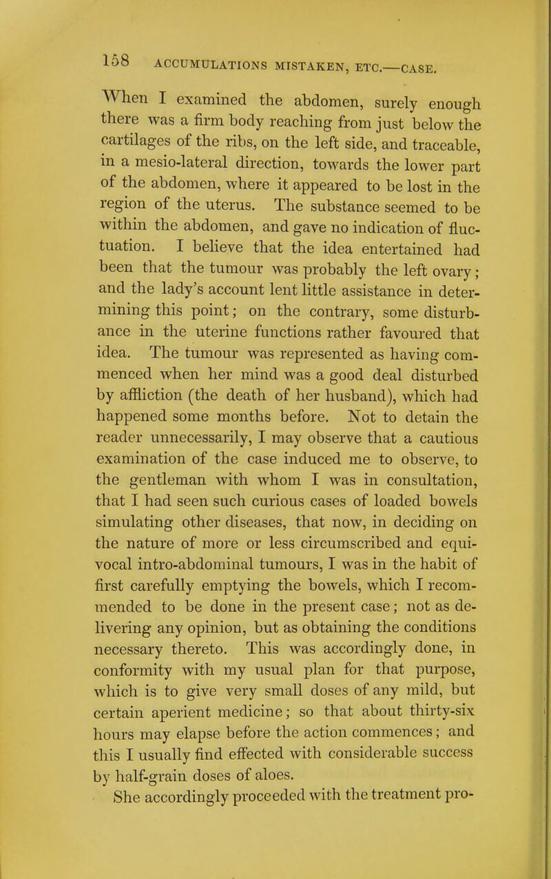 When I examined the abdomen, surely enough there was a firm body reaching from just below the cartilages of the ribs, on the left side, and traceable, in a mesio-lateral direction, towards the lower part of the abdomen, where it appeared to be lost in the region of the uterus. The substance seemed to be within the abdomen, and gave no indication of fluc- tuation. I believe that the idea entertained had been that the tumour was probably the left ovary ; and the lady's account lent httle assistance in deter- mining this point; on the contrary, some disturb- ance in the uterine functions rather favoured that idea. The tumour was represented as having com- menced when her mind was a good deal disturbed by affliction (the death of her husband), which had happened some months before. Not to detain the reader unnecessarily, I may observe that a cautious examination of the case induced me to observe, to the gentleman with whom I was in consultation, that I had seen such curious cases of loaded bowels simulating other diseases, that now, in deciding on the nature of more or less circumscribed and equi- vocal intro-abdominal tumours, I was in the habit of first carefully emptying the bowels, which I recom- mended to be done in the present case; not as de- livering any opinion, but as obtaining the conditions necessary thereto. This was accordingly done, in conformity with my usual plan for that purpose, which is to give very small doses of any mild, but certain aperient medicine; so that about thirty-six hours may elapse before the action commences; and this I usually find effected with considerable success by half-grain doses of aloes. She accordingly proceeded with the treatment pro-