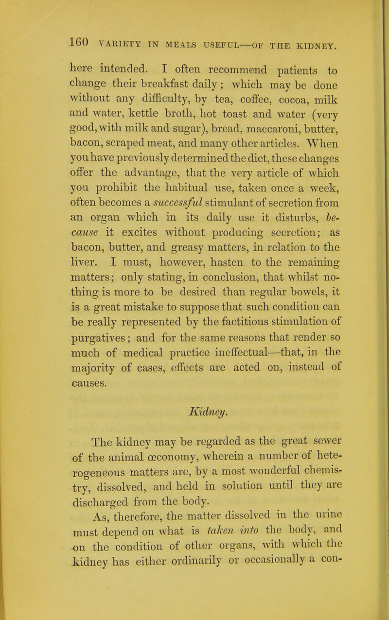 here intended. I often recommend patients to change their breakfast daily ; which may be done without any difficulty, by tea, coffee, cocoa, milk and water, kettle broth, hot toast and water (very good, with milk and sugar), bread, maccaroni, butter, bacon, scraped meat, and many other articles. When you have previously determined the diet, these changes offer the advantage, that the very article of which you prohibit the habitual use, taken once a week, often becomes a successful stimulant of secretion from an organ which in its daily use it disturbs, he- cause it excites without producing secretion; as bacon, butter, and greasy matters, in relation to the liver. I must, however, hasten to the remaining matters; only stating, in conclusion, that whilst no- thing is more to be desired than regular bowels, it is a great mistake to suppose that such condition can be really represented by the factitious stimulation of purgatives; and for the same reasons that render so much of medical practice ineffectual—that, in the majority of cases, effects are acted on, instead of causes. Kidney. The kidney may be regarded as the great sewer of the animal oeconomy, wherein a number of hete- rogeneous matters are, by a most wonderful chemis- trv, dissolved, and held in solution until they are discharged from the body. As, therefore, the matter dissolved in the urine must depend on what is taken into the body, and on the condition of other organs, with which the kidney has either ordinarily or occasionally a con-