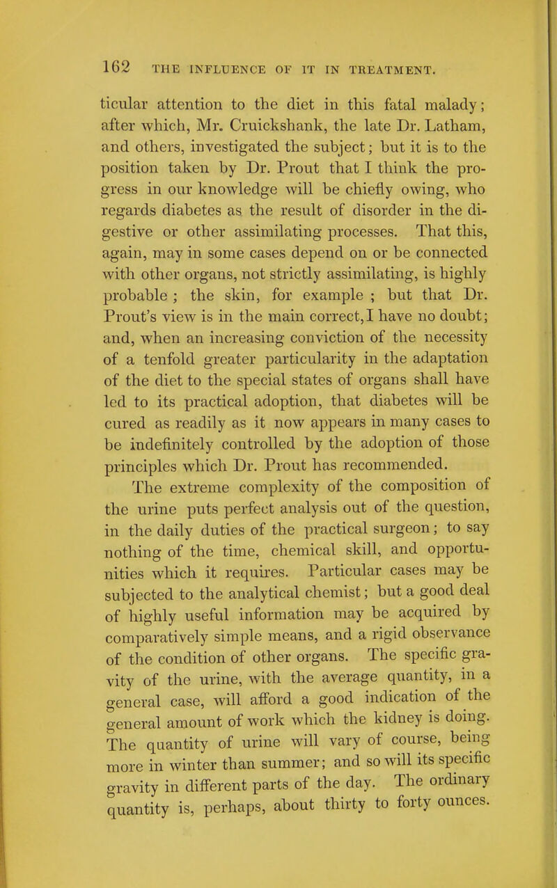 ticular attention to the diet in this fatal malady; after which, Mr. Cruickshank, the late Dr. Latham, and others, investigated the subject; but it is to the position taken by Dr. Prout that I think the pro- gress in our knowledge will be chiefly owing, who regards diabetes as the result of disorder in the di- gestive or other assimilating processes. That this, again, may in some cases depend on or be connected with other organs, not strictly assimilating, is highly probable ; the skin, for example ; but that Dr. Front's view is in the main correct,! have no doubt; and, when an increasing conviction of the necessity of a tenfold greater particularity in the adaptation of the diet to the special states of organs shall have led to its practical adoption, that diabetes will be cured as readily as it now appears in many cases to be indefinitely controlled by the adoption of those principles which Dr. Prout has recommended. The extreme complexity of the composition of the urine puts perfect analysis out of the question, in the daily duties of the practical surgeon; to say nothing of the time, chemical skill, and opportu- nities which it requires. Particular cases may be subjected to the analytical chemist; but a good deal of highly useful information may be acquired by comparatively simple means, and a rigid observance of the condition of other organs. The specific gra- vity of the urine, with the average quantity, in a general case, will afford a good indication of the general amount of work which the kidney is doing. The quantity of urine will vary of course, being more in winter than summer; and so will its specific gravity in different parts of the day. The ordinary quantity is, perhaps, about thirty to forty ounces.