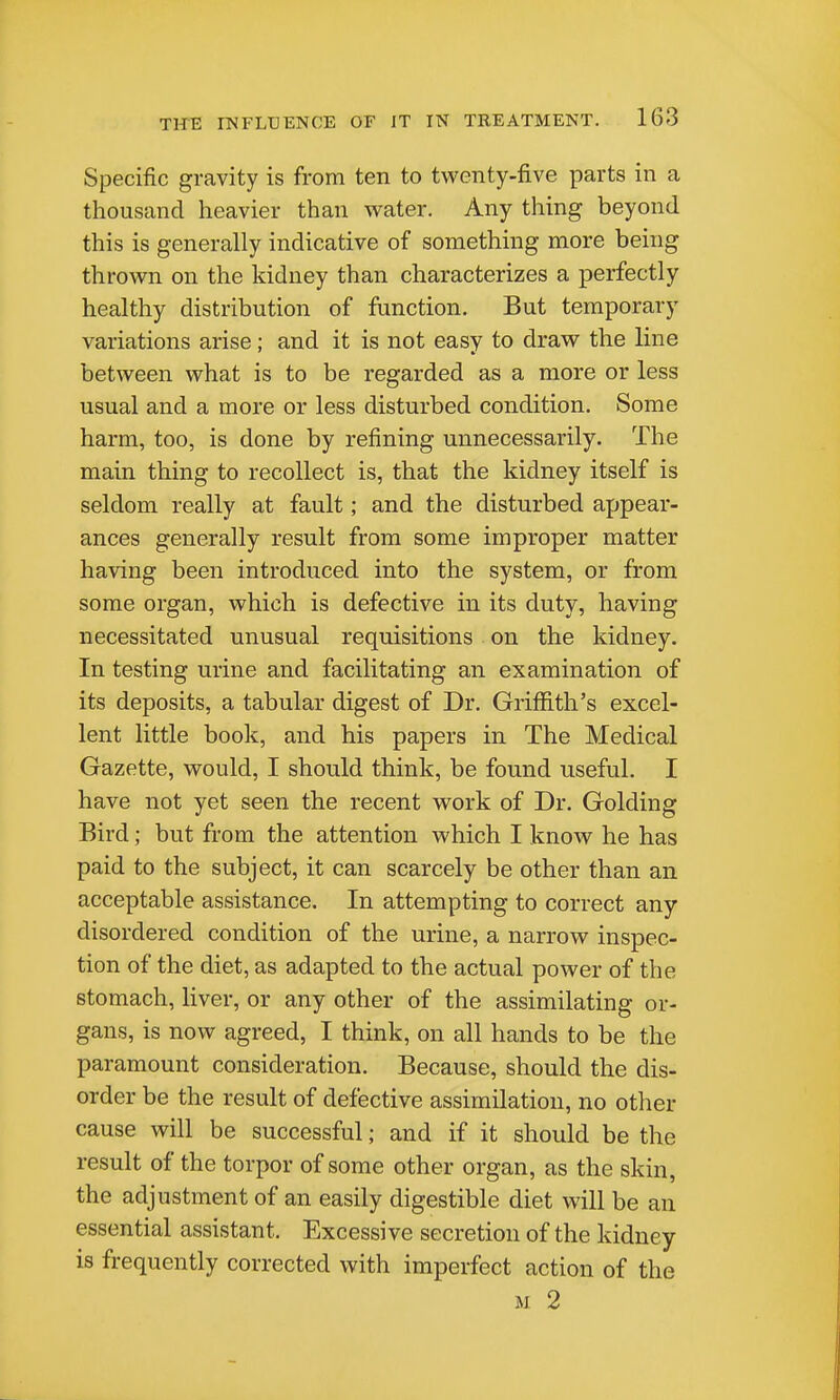 Specific gravity is from ten to twenty-five parts in a thousand heavier than water. Any thing beyond this is generally indicative of something more being thrown on the kidney than characterizes a perfectly healthy distribution of function. But temporary variations arise; and it is not easy to draw the line between what is to be regarded as a more or less usual and a more or less disturbed condition. Some harm, too, is done by refining unnecessarily. The main thing to recollect is, that the kidney itself is seldom really at fault; and the disturbed appear- ances generally result from some improper matter having been introduced into the system, or from some organ, which is defective in its duty, having necessitated unusual requisitions on the kidney. In testing urine and facilitating an examination of its deposits, a tabular digest of Dr. Griffith's excel- lent little book, and his papers in The Medical Gazette, would, I should think, be found useful. I have not yet seen the recent work of Dr. Golding Bird; but from the attention which I know he has paid to the subject, it can scarcely be other than an acceptable assistance. In attempting to correct any disordered condition of the urine, a narrow inspec- tion of the diet, as adapted to the actual power of the stomach, liver, or any other of the assimilating or- gans, is now agreed, I think, on all hands to be the paramount consideration. Because, should the dis- order be the result of defective assimilation, no other cause will be successful; and if it should be the result of the torpor of some other organ, as the skin, the adjustment of an easily digestible diet will be an essential assistant. Excessive secretion of the kidney is frequently corrected with imperfect action of the M 2